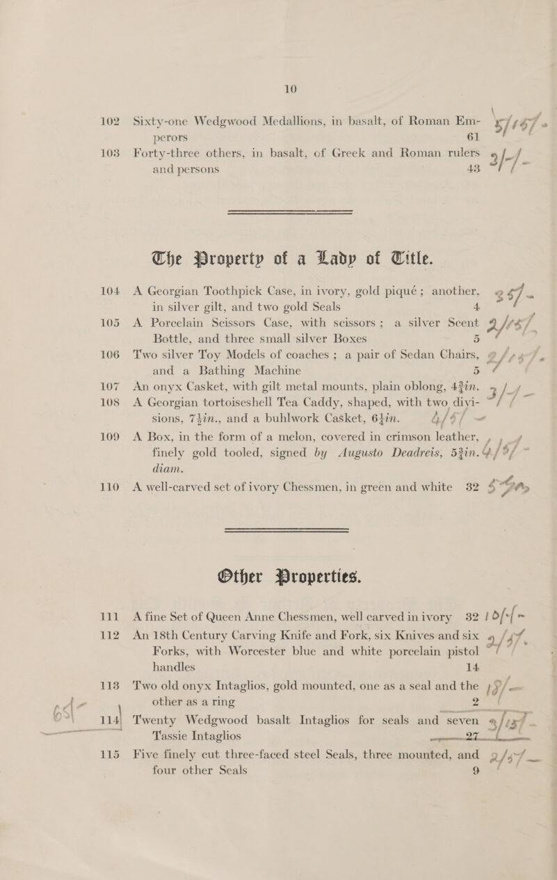 10 102. Sixty-one Wedgwood Medallions, in basalt, of Roman Em- s/t $7 perors 61 103 Forty-three others, in basalt, of Greek and Roman. rulers 9 /+/ and persons 43 = Che WBroperty of a Lady of Title. 104 <A Georgian Toothpick Case, in ivory, gold pique; another, 2 7 = in silver gilt, and two gold Seals A 105 <A Porcelain Scissors Case, with scissors; a silver Scent ri $7, Bottle, and three small silver Boxes 5 106 Two silver Toy Models of coaches ; a pair of Sedan Chairs, @ fe s P and a Bathing Machine 5 ¢ 107 An onyx Casket, with gilt metal mounts, plain oblong, 43in. 3 iz ° 108 <A Georgian tortoiseshell Tea Caddy, shaped, with two, divi I- ; sions, 74in., and a buhlwork Casket, 642n. 4 [Sf ~—e 109 A Box, in the form of a melon, covered in crimson lephhed. aq finely gold tooled, signed by Augusto Deadreis, 53in.4/ diam. 110 A well-carved set of ivory Chessmen, in green and white 32 a Other Properties. 111 A fine Set of Queen Anne Chessmen, well carvedinivory 32 | b/ -[ = 112 An 18th Century Carving Knife and Fork, six Knives and six 4 / 47, f Forks, with Worcester blue and white porcelain pistol ~/— handles | 14 113 Two old onyx Intaglhos, gold mounted, one as a seal and the ta/@ other as a ring 2 ‘4 Twenty Wedgwood basalt Intaglios for seals and seven % lis? Tassie Intaglios a) ae 115 Five finely cut three-faced steel Seals, three mounted, and 9 $7