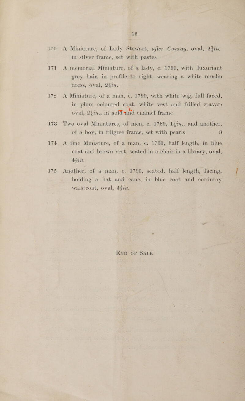 170 70 173 174 175 16 A Miniature, of Lady Stewart, after Cosway, oval, 23in. in silver frame, set with pastes A memorial Miniature, of a lady, ce. 1790, with luxuriant grey hair, in profile to right, wearing a white musiin dress, oval, 240. A Miniature, ofa man, ¢c. 1790, with white wig, full faced, in plum coloured coat, white vest and frilled cravat: : : Ke oval, 24in., in gold*and enamel frame Two oval Miniatures, of men, c.. 1780, 142n., and another, of a boy, in filigree frame, set with pearls 3 A fine Miniature, of a man, ec. 1790, half length, in blue coat and brown vest, seated in a chair in a library, oval, ABN, Another, of a man, c. 1790, seated, half length, facing, holding a hat and cane, in blue coat and corduroy waistcoat, oval, 437n. END OF SALE
