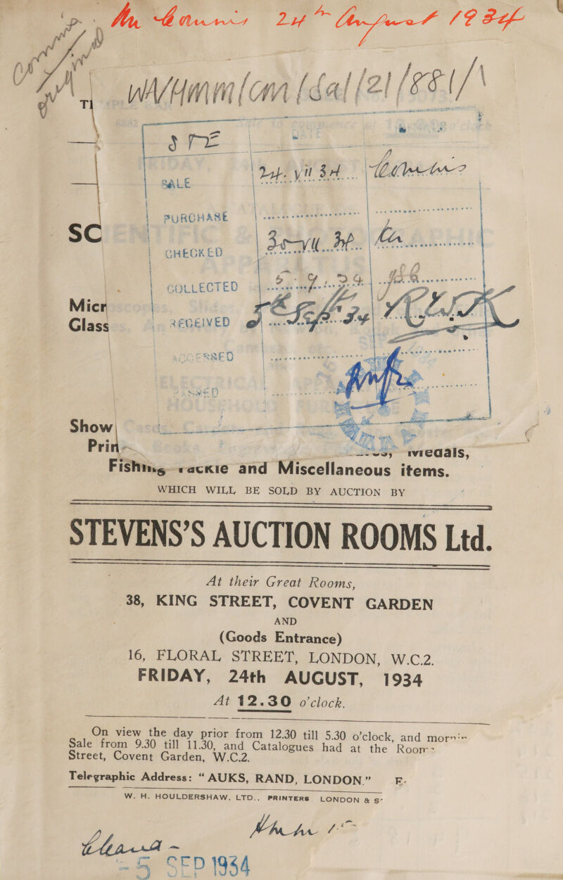  \ pw), Deis meal ne ag fe Ds vp | si A wyamml(an (cal (2! i ‘ ‘ | — \ 9 ; —————— 3 = | | | ° or 2 a eS Se oe ae 7) |    dof yl SH | i C | PURCHASE SCIEN | | CHEGKED | COLLECTED Glass /.. REQEIVED | : | SED aha sate BY we is % é i neem z J , E nA TTT ee a os Show Ch Senne Se Sy on RS an e ; Mes Te Prin ~ | lve, avreaals, Fishing «ackie and Miscellaneous items. WHICH WILL BE SOLD BY AUCTION BY STEVENS’S AUCTION ROOMS Ltd.     At their Great Rooms, .38, KING STREET, COVENT GARDEN AND (Goods Entrance) 16, FLORAL STREET, LONDON, W.C2. FRIDAY, 24th AUGUST, 1934 At 12.30 o'clock. On view the day prior from 12.30 til] Sale from 9.30 till 11.30, and Catalogues Street, Covent Garden, W.C.2.   5.30 o’clock, and mornir had at the Roor- Telegraphic Address: “ AUKS, RAND, LONDON.” E- Se Ee cs a es ade W. H. HOULDERSHAW, LTD., PRINTERS LONDON &amp; s- Ch pegs