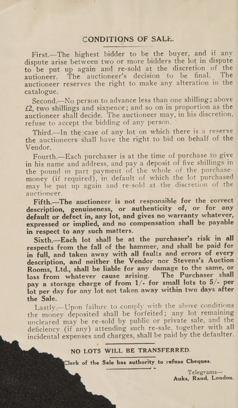   CONDITIONS OF SALE. First.—The highest bidder to be the buyer, and if any dispute arise between two or more bidders the lot in dispute to be put up again and re-sold at the discretion of the autioneer. The auctioneer’s decision to be final. The auctioneer reserves the right to make any alteration in the catalogue. Second.—No person to advance less than one shilling ; above £2, two shillings and sixpence; and so on in proportion as the auctioneer shall decide. The auctioneer may, in his discretion, refuse to accept the bidding of any person. © Third.—In the’case of any lot on which there is a reserve the auctioneers shall have the right to bid on behalf of the Vendor. Fourth.—Each purchaser is at the time of purchase to give in his name and address, and pay a deposit of five shillings in the pound in part payment of the whole of the purchase- money (if required), in default of which the lot purchased may be put up again and re-sold at the discretion of the auctioneer. Fifth.—The auctioneer is not responsible for the correct description, genuineness, or authenticity of, or for any default or defect in, any lot, and gives no warranty whatever, expressed or implied, and no compensation shall be payable in respect to any such matters. Sixth.—Each lot shall be at the purchaser’s risk in all respects from the fall of the hammer, and shall be paid for in full, and taken away with all faults and errors of every description, and neither the Vendor nor Stevens’s Auction Rooms, Ltd., shall be liable for any damage to the same, or loss from whatever cause arising. The Purchaser shall pay a storage charge of from 1/- for small lots to 5/- per lot per day for any lot not taken away within two days after the Sale. Lastly.—Upon failure to comply with the above conditions the money deposited shall be forfeited; any lot remaining uncleared may be re-sold by public or private sale, and the deficiency (if any) attending such re-sale, together with all incidental expenses and charges, shall be paid by the defaulter.  NO LOTS WILL BE TRANSFERRED.  Clerk of the Sale has authority to refuse Cheques. =  Telegrams— Auks, Rand, London.