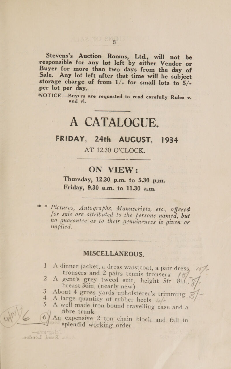 Stevens’s Auction Rooms, Ltd. will not be wesponsible for any lot left by either Vendor or Buyer for more than two days from the day of Sale. Any lot left after that time will be subject storage charge of from 1/- for small lots to 5/= per lot per day. ‘NOTICE.—Buyers are requested to read carefully Rules v. and vi. A CATALOGUE. FRIDAY, 24th AUGUST, 1934 AT 12.30 O'CLOCK. ON VIEW: Thursday, 12.30 p.m. to 5.30 p.m. Friday, 9.30 a.m. to 11.30 a.m.   ™“ * Pictures, Autographs, Manuscripts, etc., offered for sale are attributed to the persons named, but no guarantee as to their genuineness is given or im plied. ——  MISCELLANEOUS. 1 &lt;A dinner jacket, a dress waistcoat, a pair dress trousers and 2 pairs tennis trousers / 4 ae 2 A gent’s grey tweed suit, height 5ft. Six., 9}. breast 36in, (nearly new) i? 3. About 4 gross yards upholsterer’s trimming S/- 4 A large quantity of rubber heels / 5 5 A well made iron bound travelling case and a  nd / Q fibre trunk w' &gt; &amp; 6] An expensive 2 ton chain block and fall in a splendid working order sats crc.)