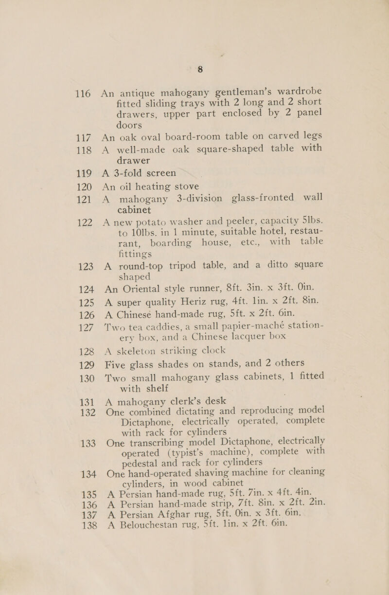 116 117 118 119 120 121 122 123 124 125 126 {27 128 129 130 131 132 1353 134 135 136 137 138 8 An antique mahogany gentleman’s wardrobe fitted sliding trays with 2 long and 2 short drawers, upper part enclosed by 2 panel doors An oak oval board-room table on carved legs A well-made oak square-shaped table with drawer A 3-fold screen An oil heating stove A mahogany 3-division glass-fronted wall cabinet A new potato washer and peeler, capacity Slbs. to 10lbs. in 1 minute, suitable hotel, restau- rant, boarding house, etc., with table fittings A round-top tripod table, and a ditto square shaped An Oriental style runner, 8ft. 3in. x 3ft. Oin. A super quality Heriz rug, 4ft. lin. x 2ft. 8in. A Chinese hand-made rug, 5ft. x 2ft. 6in. Two tea caddies, a small papier-maché station- ery box, and a Chinese lacquer box A skeleton striking clock Five glass shades on stands, and 2 others Two small mahogany glass cabinets, 1 fitted with shelf A mahogany clerk’s desk One combined dictating and reproducing model Dictaphone, electrically operated, complete with rack for cylinders One transcribing model Dictaphone, electrically operated (typist’s machine), complete with pedestal and rack for cylinders One hand-operated shaving machine for cleaning cylinders, in wood cabinet A Persian hand-made rug, 5ft. 7in. x 4ft. 4in. A Persian hand-made strip, 7ft. 8in. x 2ft. 2in. A Persian Afghar rug, 5ft. Oin. x 3ft. 6in. A Belouchestan rug, 5ft. lin. x 2ft. 6in.