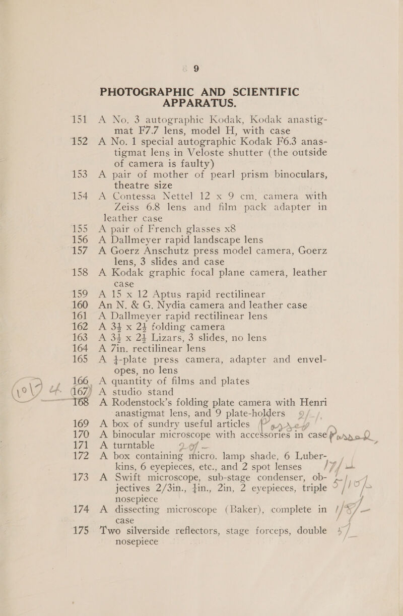 156 159 161 162 163 164 165 169 170 171 172 174 173 s 9 PHOTOGRAPHIC AND SCIENTIFIC APPARATUS. A No. 3 autographic Kodak, Kodak anastig- mat F7.7 lens, model H, with case A No. 1 special autographic Kodak F6.3 anas- tigmat lens in Veloste shutter (the outside of camera is faulty) A pair of mother of pearl prism binoculars, theatre size 7 Ww Contessa Nettel 12x 9 em. camera. with Zeiss 68 lens and film pack adapter in leather case A pair of French glasses x8 A Dallmeyer rapid landscape lens A Goerz Anschutz press model camera, Goerz lens, 3 slides and case A Kodak graphic focal plane camera, leather case A 15 x 12 Aptus rapid rectilinear An N. &amp; G. Nydia camera and leather case A Dallmeyer rapid rectilinear lens A 34 x 23 folding camera A 34 x 24 Lizars, 3 slides, no lens A 7in. rectilinear Jens A 4-plate press camera, adapter and envel- opes, no lens A quantity of films and plates A studio stand A Rodenstock’s folding plate camera with Henri anastigmat lens, and 9 plate-holders A box of sundry useful articles Ui r/&gt; A binocular microscope with acce A turntable of ~ A box containing micro. lamp shade, 6 Luber- kins, 6 eyepieces, etc., and 2 spot lenses A Swift microscope, sub- stage condenser, ob- yectives 2/3in., 41. Zin, 2 eyepreces, Pick ¢ nosepiece A dissecting microscope (Baker), complete in case Two silverside reflectors, stage forceps, double nosepiece ] x Lx f sf oa / y J j ; ay