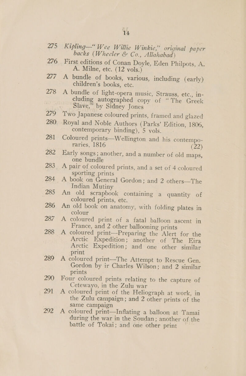 2/5 276 2/7 278 279 281 282 283 284 285 286 287 288 289 290 291 292 ys Kipling— Wee Willie Winkie,” original paper backs (Wheeler &amp; Co., Allahabad ) First editions of Conan Doyle, Eden Philpots, A. A. Milne, etc. (12 vols.) A bundle of books, various, including (early) children’s books, etc. A bundle of light-opera music, Strauss, etc., in- cluding autographed copy of “The Greek Slave,” by Sidney Jones Two Japanese coloured prints, framed and glazed Royal and Noble Authors (Parks’ Edition, 1806, contemporary binding), 5 vols. Coloured prints—Wellington and his contempo- raries, 1816 (22) Early songs; another, and a number of old maps, one bundle A pair of coloured prints, and a set of 4 coloured sporting prints A book on General Gordon; and 2 others—The Indian Mutiny An old scrapbook containing a quantity of coloured prints, etc. An old book on anatomy, with folding plates in colour A coloured print of a fatal balloon ascent in France, and 2 other ballooning prints A coloured print—Preparing the Alert for the Arctic Expedition; another of The Fira Arctic Expedition; and one other similar print A coloured print—The Attempt to Rescue Gen. Gordon by ir Charles Wilson; and 2 similar prints Four coloured prints relating to the capture of Cetewayo, in the Zulu war A coloured print of the Heliograph at work, in the Zulu carnpaign ; and 2 other prints of the same campaign A coloured print—Inflating a balloon at Tamai during the war in the Soudan; another of the battle of Tokai; and one other print