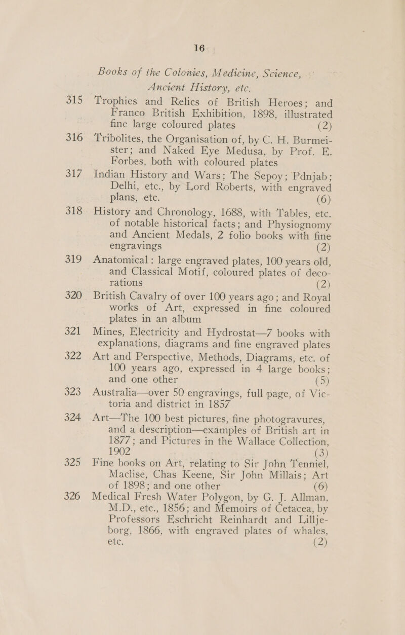 ls, 316 S17, 318 319 320 321 322 323 324 325 320 16 Books of the Colonies, Medicine, Science, Ancient History, etc. Trophies and Relics of British Heroes; and Franco British Exhibition, 1898, illustrated fine large coloured plates (2) Tribolites, the Organisation of, by C. H. Burmei- ster; and Naked Eye Medusa, by Prof. E. Forbes, both with coloured plates Indian History and Wars; The Sepoy; Pdnjab; Delhi, etc., by Lord Roberts, with engraved plans, etc. (6) History and Chronology, 1688, with Tables, etc. of notable historical facts; and Physiognomy and Ancient Medals, 2 folio books with fine engravings (2) Anatomical : large engraved plates, 100 years old, and Classical Motif, coloured plates of deco- rations (2) British Cavalry of over 100 years ago; and Royal works of Art, expressed in fine coloured plates in an album Mines, Electricity and Hydrostat—7 books with explanations, diagrams and fine engraved plates Art and Perspective, Methods, Diagrams, etc. of 100 years ago, expressed in 4 large books; and one other (5) Australia—over 50 engravings, full page, of Vic- toria and district in 1857 Art—The 100 best pictures, fine photogravures, and a description—examples of British art in 1877; and Pictures in the Wallace Collection, 1902 ee Fine books on Art, relating to Sir John Tenniel, Maclise, Chas Keene, Sir John Millais; Art of 1898; and one other (6) Medical Fresh Water Polygon, by G. J. Allman, M.D., etc., 1856; and Memoirs of Cetacea, by Professors Eschricht Reinhardt and Lillje- borg, 1866, with engraved plates of whales, etc. (ay