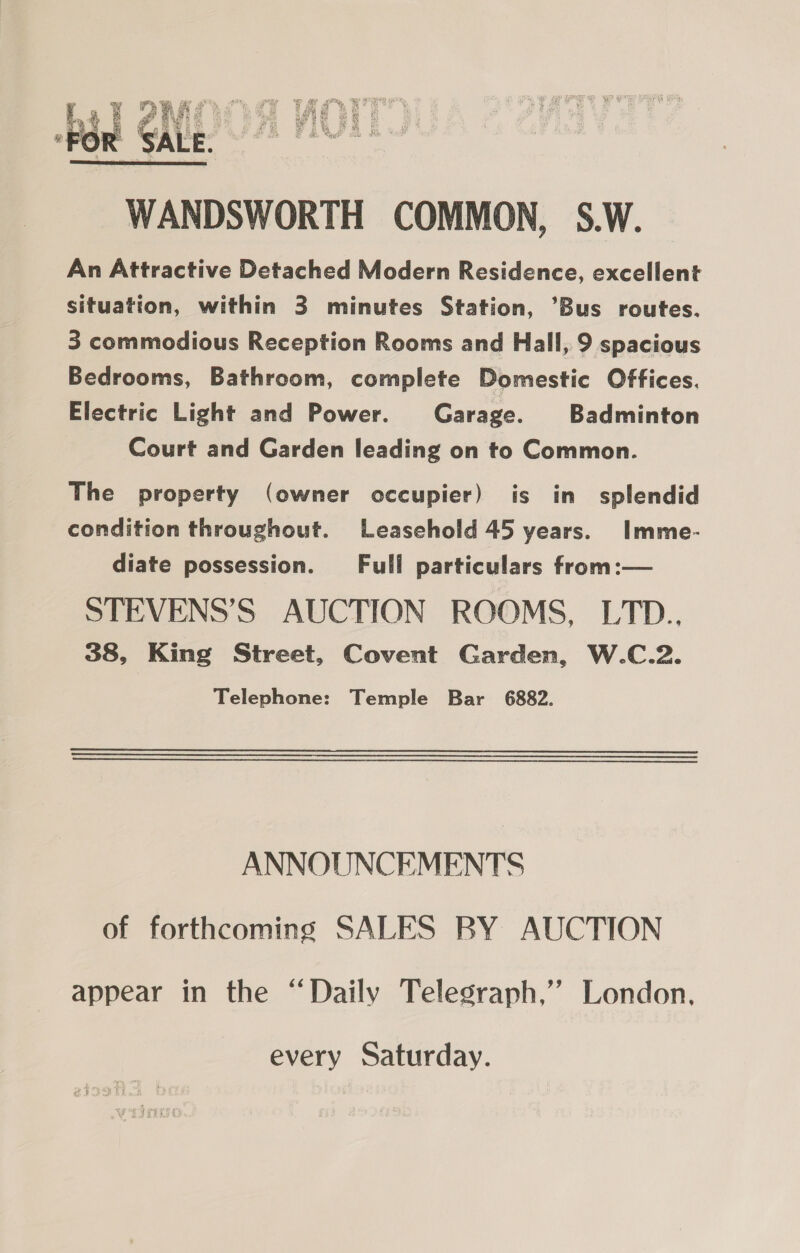  WANDSWORTH COMMON, S.W. An Attractive Detached Modern Residence, excellent situation, within 3 minutes Station, Bus routes. 3 commodious Reception Rooms and Hall, 9 spacious Bedrooms, Bathroom, complete Domestic Offices. Electric Light and Power. Garage. Badminton Court and Garden leading on to Common. The property (owner occupier) is in splendid condition throughout. Leasehold 45 years. Imme- diate possession. Full particulars from:— STEVENS’S AUCTION ROOMS, LTD.., 38, King Street, Covent Garden, W.C.2. Telephone: Temple Bar 6882. ANNOUNCEMENTS of forthcoming SALES BY AUCTION appear in the “Daily Telegraph,’’ London, every Saturday.