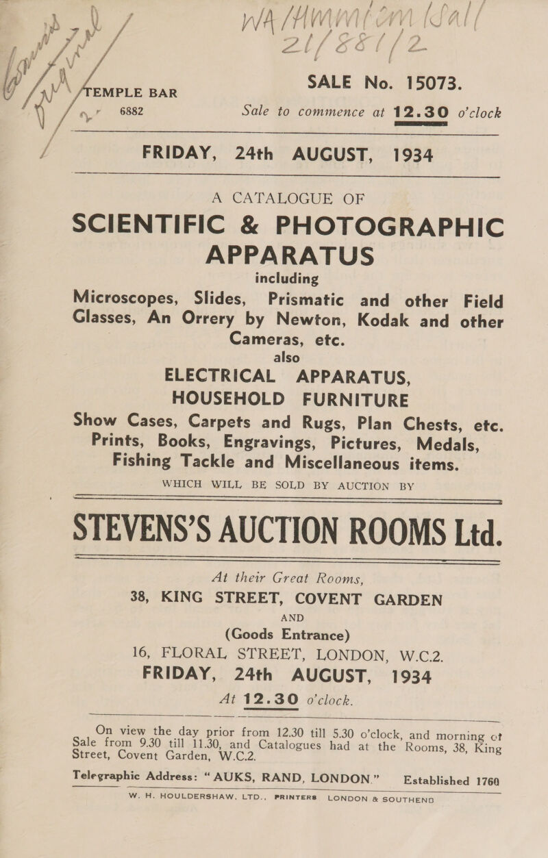 yi 7 VY, 4 } / WA /f V0 Vs { F sa L/ re a b f SALE No. 15073. EMPLE BAR 6882 Sale to commence at 12.30 o’clock  J FRIDAY, 24th AUGUST, 1934  A CATALOGUE OF SCIENTIFIC &amp; PHOTOGRAPHIC APPARATUS including Microscopes, Slides, Prismatic and other Field Glasses, An Orrery by Newton, Kodak and other Cameras, etc. also ELECTRICAL APPARATUS, HOUSEHOLD FURNITURE Show Cases, Carpets and Rugs, Plan Chests, etc. Prints, Books, Engravings, Pictures, Medals, Fishing Tackle and Miscellaneous items. WHICH WILL BE SOLD BY AUCTION BY STEVENS’S AUCTION ROOMS Ltd. At their Great Rooms, 38, KING STREET, COVENT GARDEN AND (Goods Entrance) 16, FLORAL STREET, LONDON, W.C.2. FRIDAY, 24th AUGUST, 1934 At 12.30 o'clock.       — On view the day prior from 12.30 till 5.30 o'clock, and morning ct Sale from 9.30 till 11.30, and Catalogues had at the Rooms, 38, King Street, Covent Garden, W.C.2. Telegraphic Address: “ AUKS, RAND, LONDON ” Established 1760  W. H. HOULDERSHAW, LTD., PRINTERS LONDON &amp; SOUTHEND