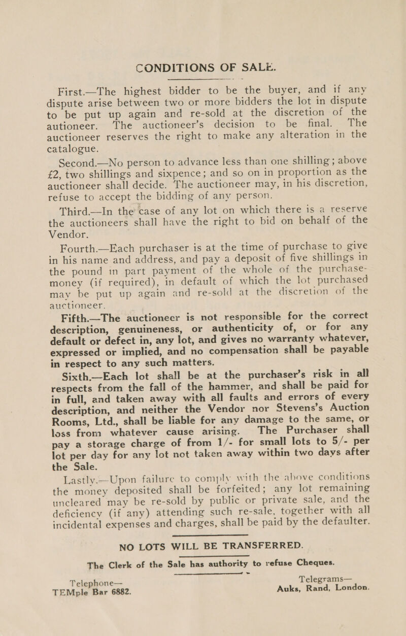 First.—The highest bidder to be the buyer, and if any dispute arise between two or more bidders the lot in dispute to be put up again and re-sold at the discretion of the autioneer. The auctioneer’s decision to be final. The auctioneer reserves the right to make any alteration in the catalogue. Second.—No person to advance less than one shilling ; above £2, two shillings and sixpence; and so on in proportion as the auctioneer shall decide. The auctioneer may, in his discretion, refuse to accept the bidding of any person. Third.—In the’ case of any lot on which there 1s a reserve the auctioneers shall have the right to bid on behalf of the Vendor. Fourth.—Each purchaser is at the time of purchase to give in his name and address, and pay a deposit of five shillings in the pound in part payment of the whole of the purchase- money (if required), in default of which the lot purchased may be put up again and re-sold at the discretion of the auctioneer. Fifth_The auctioneer is not responsible for the correct description, genuineness, or authenticity of, or for any default or defect in, any lot, and gives no warranty whatever, expressed or implied, and no compensation shall be payable in respect to any such matters. Sixth.—Each lot shall be at the purchaser’s risk in all respects from the fall of the hammer, and shall be paid for in full, and taken away with all faults and errors of every description, and neither the Vendor nor Stevens’s Auction Rooms, Ltd., shall be liable for any damage to the same, or loss from whatever cause arising. The Purchaser shall pay a storage charge of from 1/- for small lots to 5/- per lot per day for any lot not taken away within two days after the Sale. Lastly.—Upon failure to comply with the above conditions the money deposited shall be forfeited; any lot remaining uncleared may be re-sold by public or private sale, and the deficiency (if any) attending such re-sale, together with all incidental expenses and charges, shall be paid by the defaulter.   NO LOTS WILL BE TRANSFERRED.  The Clerk of the Sale has authority to refuse Cheques.  . Telephone— Telegrams— TEMple Bar 6882. Auks, Rand, London.