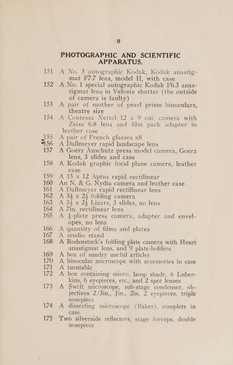B52 #53 154 155 =156 157 158 159 160 161 162 163 164 165 166 167 168 169 170 171 72 £73 174 t/5 9 PHOTOGRAPHIC AND SCIENTIFIC APPARATUS. A No. 3 autographic Kodak, Kodak anastig- mat F7.7 lens, model H, with case A No. 1 special autographic Kodak F6.3 anas- tigmat lens in Veloste shutter (the outside of camera is faulty) A pair of mother of pearl prism binoculars, theatre size A Contessa Nettel 12 x 9 cm. camera with feiss ©. lens and mint pack adapter in leather case A pair of French glasses x8 A Dallmeyer rapid landscape lens A Goerz Anschutz press model camera, Goerz lens, 3 slides and case A Kodak graphic focal plane camera, leather case ; A 15 x 12 Aptus rapid rectilinear An N. &amp; G. Nydia camera and leather case. A Dallmeyer rapid rectilinear lens A 34 x 24 folding camera A 33 x 24 Lizars, 3 slides, no lens A. 7in. rectilinear Jens A 4-plate press camera, adapter and envel- opes, no lens A quantity of films and plates A studio stand A. Rodenstock’s folding plate camera with Henri anastigmat lens, and 9 plate-holders A box of sundry useful articles A. binocular microscope with accessories in case A. turntable A box containing micro. lamp shade, 6 Luber- kins, 6 eyepieces, etc., and 2 spot lenses A Swift microscope, sub-stage condenser, ob- jectives 2/3in., fin., 2in, 2 eyepieces, triple nosepiece A dissecting microscope (Baker), complete in case Two silverside reflectors, stage forceps, double nosepiece