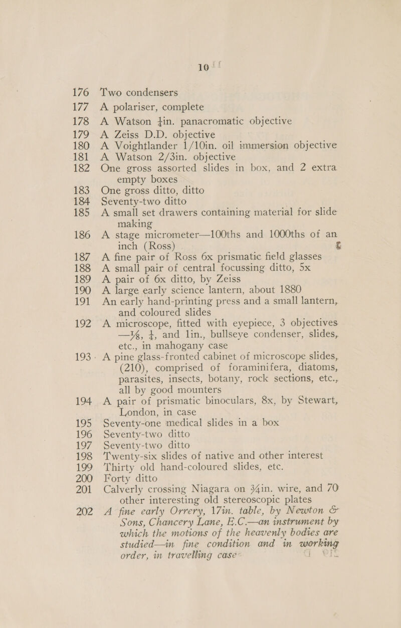 Two condensers A polariser, complete A Watson tin. panacromatic objective A Zeiss D.D. objective A Voightlander 1/10in. oil immersion objective A Watson 2/3in. objective One gross assorted slides in box, and 2 extra empty boxes One gross ditto, ditto Seventy-two ditto A small set drawers containing material for slide making A stage micrometer—l100ths and 1000ths of an inch (Ross) Fe A fine pair of Ross 6x prismatic field glasses A small pair of central focussing ditto, 5x A pair of 6x ditto, by Zeiss A large early science lantern, about 1880 An early hand-printing press and a small lantern, and coloured slides A microscope, fitted with eyepiece, 3 objectives. —¥z, 4, and lin., bullseye condenser, slides, etc., in mahogany case (210), comprised of foraminifera, diatoms, parasites, insects, botany, rock sections, etc., all by good mounters A pair of prismatic binoculars, 8x, by Stewart, London, in case Seventy-one medical slides in a box Seventy-two ditto Seventy-two ditto Twenty-six slides of native and other interest Thirty old hand-coloured slides, etc. Forty ditto Calverly crossing Niagara on 34in. wire, and 70 other interesting old stereoscopic plates A fine early Orrery, 17in. table, by Newton &amp; Sons, Chancery Lane, E.C.—an instrument by which the motions of the heavenly bodtes are studied—in. fine condition and in working