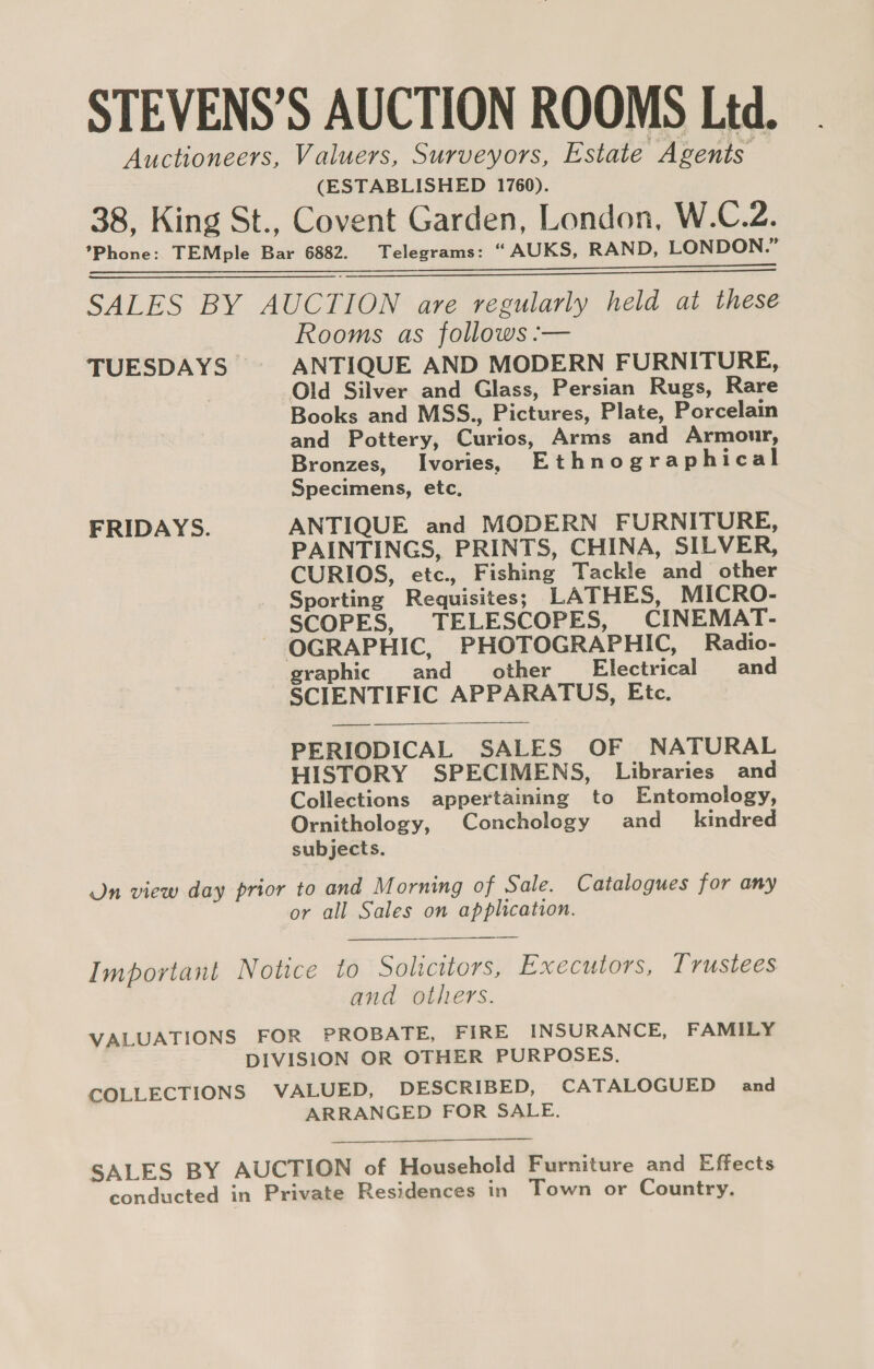 STEVENS’S AUCTION ROOMS Ltd. Auctioneers, Valuers, Surveyors, Estate Neon (ESTABLISHED 1760). 38, King St., Covent Garden, London, W.C.2. *Phone: TEMple Bar 6882. Telegrams: “ AUKS, RAND, LONDON.” hes rw so te aes Te caer ied fe ee  SALES BY AUCTION are regularly held at these Rooms as follows :— TUESDAYS | ANTIQUE AND MODERN FURNITURE, Old Silver and Glass, Persian Rugs, Rare Books and MSS., Pictures, Plate, Porcelain and Pottery, Curios, Arms and Armour, Bronzes, _Ivories, Ethnographical Specimens, etc, FRIDAYS. ANTIQUE and MODERN FURNITURE, PAINTINGS, PRINTS, CHINA, SILVER, CURIOS, etc., Fishing Tackle and other Sporting Requisites; LATHES, MICRO- SCOPES, TELESCOPES, CINEMAT- OGRAPHIC, PHOTOGRAPHIC, Radio- raphic and other _ Electrical and g SCIENTIFIC APPARATUS, Etc.   PERIODICAL SALES OF NATURAL HISTORY SPECIMENS, Libraries and Collections appertaining to Entomology, Ornithology, Conchology and_ kindred subjects. On view day prior to and Morning of Sale. Catalogues for any or all Sales on application. Important Notice to Solicitors, Executors, Trustees and others. VALUATIONS FOR PROBATE, FIRE INSURANCE, FAMILY DIVISION OR OTHER PURPOSES. COLLECTIONS VALUED, DESCRIBED, CATALOGUED and ARRANGED FOR SALE.   SALES BY AUCTION of Household Furniture and Effects conducted in Private Residences in Town or Country.