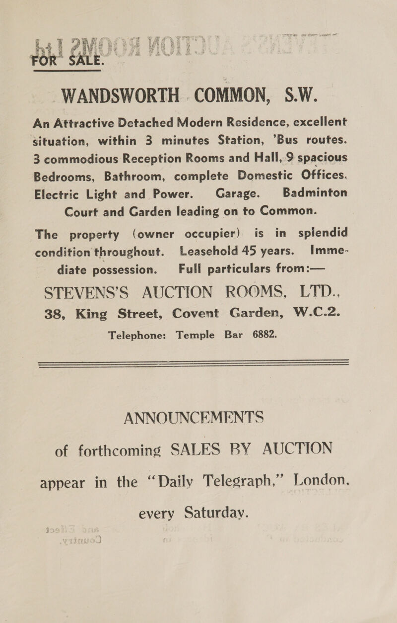 WANDSWORTH COMMON, S.W. An Attractive Detached Modern Residence, excellent situation, within 3 minutes Station, ’Bus routes. 3 commodious Reception Rooms and Hall, 9 spacious Bedrooms, Bathroom, complete Domestic Offices. Electric Light and Power. Garage. Badminton Court and Garden leading on to Common. The property (owner occupier) is in splendid condition throughout. Leasehold 45 years. Imme- diate possession. Full particulars from:— STEVENS’S AUCTION ROOMS, LTD.. 38, King Street, Covent Garden, W.C.2. Telephone: Temple Bar 6882.    ANNOUNCEMENTS of forthcoming SALES BY AUCTION appear in the “Daily Telegraph,” London. every Saturday.