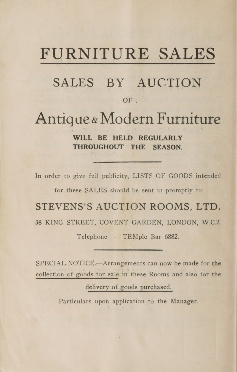 FURNITURE SALES SALES BY AUCTION . OFT Antique« Modern Furniture WILL BE HELD REGULARLY THROUGHOUT THE SEASON.  In order to give full publicity, LISTS OF GOODS intended for these SALES should be sent in promptly to STEVENS’S AUCTION ROOMS, LTD. 38 KING STREET, COVENT GARDEN, LONDON, W.C.2. Telephone - TEMple Bar 6882. SPECIAL NOTICE.—Arrangements can now be made for the collection of goods for sale in these Rooms and also for the delivery of goods purchased. Particulars upon application to the Manager.