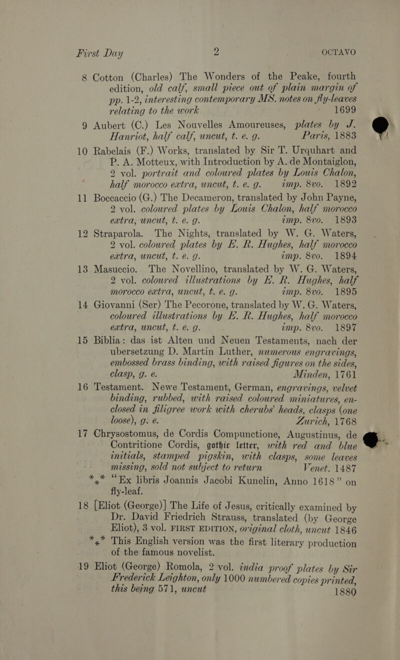 8 Cotton (Charles) The Wonders of the Peake, fourth edition, old calf, small piece out of plain margin of pp. 1-2, interesting contemporary MS. notes on fly-leaves relating to the work 1699 9 Aubert (C.) Les Nouvelles Amoureuses, plates by J. Hanriot, half calf, wneut, t. e. g. Paris, 1883 10 Rabelais (F.) Works, translated by Sir T. Urquhart and P. A. Motteux, with Introduction by A. de Montaiglon, 2 vol. portrait and coloured plates by Louis Chalon, half morocco extra, uncut, t. é. g. amp. 8vo. 1892 11 Boccaccio (G.) The Decameron, translated by John Payne, 2 vol. coloured plates by Louis Chalon, half morocco extra; uncut, t. é@. g. imp. 8vo. 1893 12 Straparola. The Nights, translated by W. G. Waters, 2 vol. coloured plates by HK. R. Hughes, half morocco extra, uncut, t. e@. 9g. imp. 8vo. 1894 13 Masuccio. The Novellino, translated by W. G. Waters, 2 vol. coloured illustrations by LH. R. Hughes, half morocco extra, uncut, t. é@. g. imp. 8vo. 1895 14 Giovanni (Ser) The Pecorone, translated by W. G. Waters, coloured illustrations by BE. R. Hughes, half morocco extra, uncut, t. é. g. imp. 8vo. 1897 15 Biblia: das ist Alten und Neuen Testaments, nach der ubersetzung D. Martin Luther, nwmerous engravings, embossed brass binding, with raised figures on the sides, clasp, 9g. @. Minden, 1761 16 Testament. Newe Testament, German, engravings, velvet binding, rubbed, with raised coloured miniatures, en- closed in filigree work with cherubs’ heads, clasps (one loose), g. @. Zurich, 1768 17 Chrysostomus, de Cordis Compunctione, Augustinus, de Contritione Cordis, gothic letter, with red and blue initials, stamped pigskin, with clasps, some leaves missing, sold not subject to return Venet. 1487 *,* “Ex libris Joannis Jacobi Kunelin, Anno 1618” on fly-leaf. 18 [Eliot (George)] The Life of Jesus, critically examined by . Dr. David Friedrich Strauss, translated (by George Eliot), 3 vol. FIRST EDITION, original cloth, uncut 1846 *,* This English version was the first literary production of the famous novelist. 19 Eliot (George) Romola, 2 vol. india proof plates by Sir Frederick Leighton, only 1000 numbered copies printed, this being 571, uncut 1880