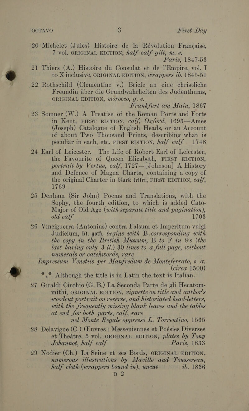 20 Michelet (Jules) Histoire de la Révolution Francaise, 7 vol. ORIGINAL EDITION, half calf gilt, m. e. Paris, 1847-53 21 Thiers (A.) Histoire du Consulat et de l’Empire, vol. I to X inclusive, ORIGINAL EDITION, wrappers 7b. 1845-51 22 Rothschild (Clementine v.) Briefe an eine christliche Freundin tiber die Grundwahrheiten des Judenthums, * ORIGINAL EDITION, morocco, g. @. Frankfurt am Main, 1867 23 Somner (W.) A Treatise of the Roman Ports and Forts in Kent, FIRST EDITION, calf, Oxford, 1693—Ames (Joseph) Catalogue of English Heads, or an Account of about Two Thousand Prints, describing what is peculiar in each, etc. FIRST EDITION, half calf 1748 24 Earl of Leicester. The Life of Robert Earl of Leicester, the Favourite of Queen Elizabeth, FIRST EDITION, portrait by Vertue, calf, 1727--|Johnson] A History and Defence of Magna Charta, containing a copy of the original Charter in black letter, FIRST EDITION, calf, 1769 25 Denham (Sir John) Poems and Translations, with the Sophy, the fourth edition, to which is added Cato- Major of Old Age (with separate title and pagination), old calf 1703 26 Vinciguerra (Antonius) contra Falsum et Imperitum vulgi Judicium, lit. goth. begins with B corresponding with the copy in the British Museum, B to F in 8’s (the last having only 3 Il.) 30 lines to a full page, without numerals or catchwords, rare Impressum Venetiis per Manfredum de Monteferrato, s. a. (circa 1500) *,* Although the title is in Latin the text is Italian. 27 Giraldi Cinthio (G. B.) La Seconda Parte de gli Hecatom- mithi, ORIGINAL EDITION, vignette on title and author's woodcut portrait on reverse, and historiated head-letters, _ with the frequently missing blank leaves and the tables at end for both parts, calf, rare nel Monte Regale oppresso L. Torrentino, 1565 28 Delavigne (C.) GAuvres: Messeniennes et Poésies Diverses et Théatre, 5 vol. ORIGINAL EDITION, plates by Tony Johannot, half calf Paris, 1833 29 Nodier (Ch.) La Seine et ses Bords, ORIGINAL EDITION, numerous illustrations by Maville and Toussereau, half cloth (wrappers bound in), uncut ib, 1836 B 2