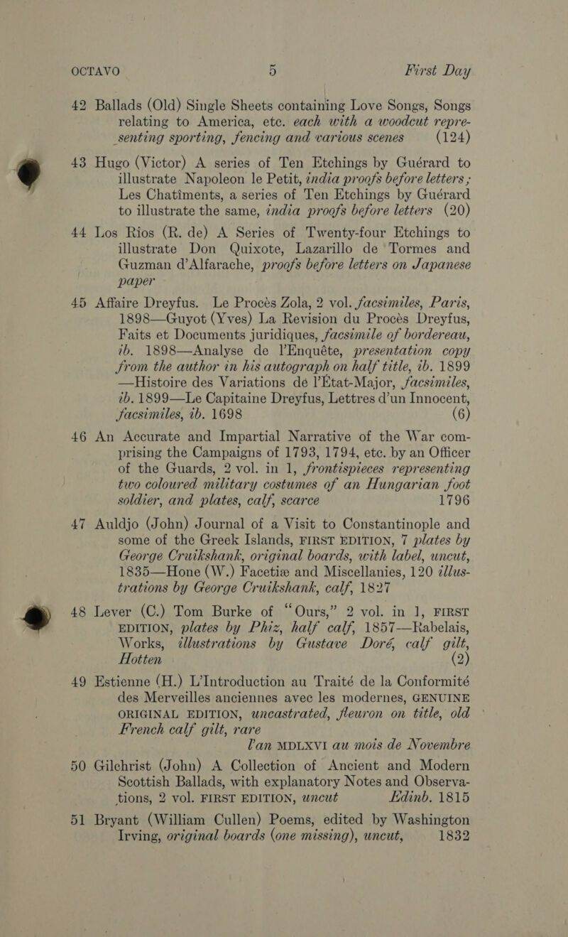 He bo Ballads (Old) Single Sheets containing Love Songs, Songs relating to America, etc. each with a woodcut repre- senting sporting, fencing and various scenes (124) 43 Hugo (Victor) A series of Ten Etchings by Guérard to illustrate Napoleon le Petit, zndia proofs before letters ; Les Chatiments, a series of Ten Etchings by Guérard to illustrate the same, india proofs before letters (20) 44 Los Rios (R. de) A Series of Twenty-four Etchings to illustrate Don Quixote, Lazarillo de Tormes and Guzman d’Alfarache, proofs before letters on Japanese paper 45 Affaire Dreyfus. Le Procés Zola, 2 vol. facsimiles, Paris, 1898—Guyot (Yves) La Revision du Procés Dreyfus, Faits et Documents juridiques, facsimile of bordereau, 7b, 1898—Analyse de lEnquéte, presentation copy From the author in his autograph on half title, 7b. 1899 —Histoire des Variations dé l’Etat-Major, facsimiles, ib. 1899—Le Capitaine Dreyfus, Lettres d’un Innocent, facsimiles, ib. 1698 (6) 46 An Accurate and Impartial Narrative of the War com- prising the Campaigns of 1793, 1794, ete. by an Officer of the Guards, 2 vol. in 1, jrontispieces representing two coloured military costumes of an Hungarian foot soldier, and plates, calf, scarce 1796 47 Auldjo (John) Journal of a Visit to Constantinople and some of the Greek Islands, FIRST EDITION, 7 plates by George Cruikshank, original boards, with label, uncut, 1835—Hone (W.) Facetiz and Miscellanies, 120 zdlus- trations by George Crutkshank, calf, 1827 48 Lever (C.) Tom Burke of “Ours,” 2 vol. in 1, FIRST EDITION, plates by Phiz, half calf, 1857—Rabelais, Works, illustrations by Gustave Doré, calf gilt, Hotten (2) 49 Estienne (H.) L’Introduction au Traité de la Conformité des Merveilles anciennes avec les modernes, GENUINE ORIGINAL EDITION, wncastrated, fleuron on title, old French calf gilt, rare Van MDLXVI au mois de Novembre 50 Gilchrist (John) A Collection of Ancient and Modern Scottish Ballads, with explanatory Notes and Observa- tions, 2 vol. FIRST EDITION, wncut Edinb. 1815 51 Bryant (William Cullen) Poems, edited by Washington Irving, original boards (one missing), uncut, 1832