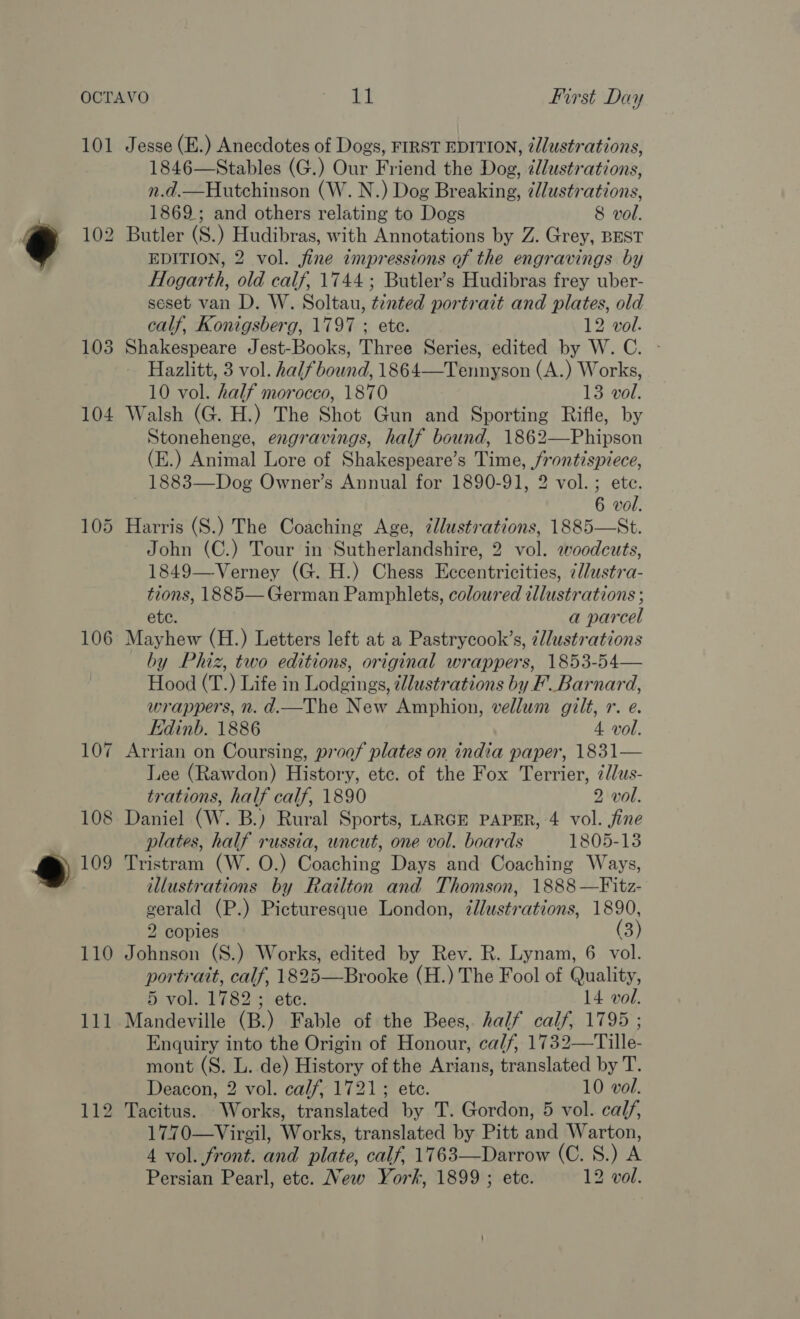 106 1846—Stables (G.) Our Friend the Dog, ¢l/ustrations, 1869; and others relating to Dogs 8 vol. Butler (S.) Hudibras, with Annotations by Z. Grey, BEST EDITION, 2 vol. jine zmpressions of the engravings by Hogarth, old calf, 1744 ; Butler’s Hudibras frey uber- seset van D. W. Soltau, tinted portrait and plates, old Shakespeare Jest-Books, Three Series, edited by W. C. Hazlitt, 3 vol. halfbound, 1864—Tennyson (A.) Works, 10 vol. half morocco, 1870 13 vol. Walsh (G. H.) The Shot Gun and Sporting Rifle, by Stonehenge, engravings, half bound, 1862—Phipson (E.) Animal Lore of Shakespeare’s Time, frontispiece, 1883—Dog Owner’s Annual for 1890-91, 2 vol. ; ete. Harris (S.) The Coaching Age, illustrations, 1885—St. John (C.) Tour in Sutherlandshire, 2 vol. eoodcuts, 1849—Verney (G. H.) Chess Eccentricities, ¢@l/ustra- ae 1885— German Pamphlets, coloured illustrations ; a parcel May a, (H.) Letters left at a Pastrycook’s, illustrations by Phiz, two editions, original wrappers, 1853-54— Hood (T.) Life in Lodgings, zllustrations by F_Barnard, wrappers, n. d.—The New Amphion, vellum gilt, r. e. Edinb. 1886 4 vol. Lee (Rawdon) History, ete. of the Fox Terrier, 7//us- trations, half calf, 1890 2 vol. plates, half russia, uncut, one vol. boards 1805-13 Tristram (W. O.) Coaching Days and Coaching Ways, illustrations by Railton and Thomson, 1888 —Fitz- gerald (P.) Picturesque London, illustrations, 1890, 2 copies (3 Johnson (S.) Works, edited by Rev. R. Lynam, 6 vol. portrait, calf, 1825-sBrodke (H.) The Fool of Quality, 5 vol. 1782 ; ete. 14 vol. Mandeville (B.) Fable of the Bees, half calf, 1795 ; Enquiry into the Origin of Honour, ca/f, 1732—Tille- mont (S. L. de) History of the Arians, translated by T. Deacon, 2 vol. calf, 1721; ete. 10 vol. Tacitus. Works, translated by T. Gordon, 5 vol. calf, 1770—Virgil, Works, translated by Pitt and Warton, 4 vol. front. and plate, calf, 1763—Darrow (C. 8.) A Persian Pearl, etc. New York, 1899 ; ete. 12 vol.