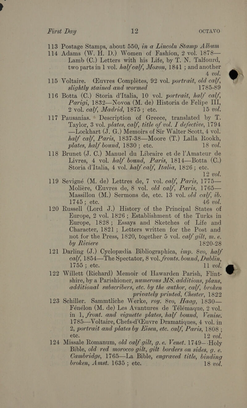 114 115 116 117 118 119 123 124 Adams (W. H. D.) Women of Fashion, 2 vol: 1878— Lamb (C.) Letters with his Life, by T. N. Talfourd, two parts in 1 vol. halfcalf, Moxon, 1841 ; and another 4 vol. Voltaire. (EZuvres Complétes, 92 vol. portrait, old calf, slightly stained and wormed 1785-89 Botta (C.) Storia d’Italia, 10 vol. portrait, half calf, Parigi, 1832—Novoa (M. de) Historia de Felipe III, 2 vol. calf, Madrid, 1875 ; ete. 15 vol. Pausanias. © Description of Greece, translated by T. Taylor, 3 vol. plates, calf, title of vol. I defective, 1794 —Lockhart (J. G.) Memoirs of Sir Walter Scott, 4 vol. half calf, Paris, 1837-38—Moore (T.) Lalla Rookh, plates, half bound, 1830 ; ete. 18 vol. Brunet (J. C.) Manuel du Libraire et de Amateur de Livres, 4 vol. half bound, Paris, 1814—Botta (C.) Storia d'Italia, 4 vol. half calf, Italia, 1826; ete. 12 vol. Sevigné (M. de) Lettres de, 7 vol. calf, Paris, 1775— Moliére, Chuvres de, 8 vol. old calf, Paris, 1765— Massillon (M.) Sermons de, etc. 13 vol. old calf, ib. 1745; ete. 46 vol. Russell (Lord J.) History of the Principal States of Europe, 2 vol. 1826; Establishment of the Turks in Europe, 1828; Essays and Sketches of Life and Character, 1821 ; Letters written for the Post and not for the Press, 1820, together 5 vol. calf gilt, m. e. by Riviere 1820-28 Darling (J.) Cyclopedia Bibliographica, imp. 8vo, half calf, 1854—The Spectator, 8 vol. fronts. bound, Dublin, 1755 ; ete. 11 vol. Willett (Richard) Memoir of Hawarden Parish, Flint- shire, by a Parishioner, numerous MS. additions, plans, additional subscribers, etc. by the author, calf, broken privately printed, Chester, 1822 Schiller. Sammtliche Werke, roy. 8v0, Haag, 1830— Fénélon (M. de) Les Avantures de Télémaque, 2 vol. in 1, front. and vignette plates, half bound, Venise. 1785—Voltaire, Chefs-d’Euvre Dramatiques, 4 vol. in 2, portrait and plates by Hisen, etc. calf, Paris, 1808 ; ete. 12 vol. Missale Romanum, old calf gilt, g. e. Venet. 1749—-Holy Bible, old red morocco gilt, gilt borders on sides, g. e. Cambridge, 1765—La Bible, engraved title, binding broken, Amst. 1635 ; ete. 18 vol.