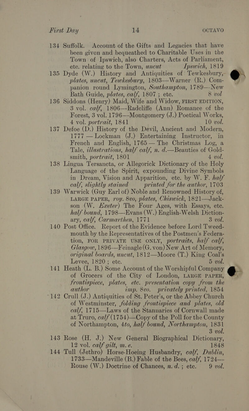 134 Suffolk. Account of the Gifts and Legacies that have been given and bequeathed to Charitable Uses in the Town of Ipswich, also Charters, Acts of Parliament, etc. relating to the Town, wncut Ipswich, 1819 plates, uncut, Tewkesbury, 1803—-Warner (R.) Com- panion round Lymington, Southampton, 1789—-New Bath Guide, plates, calf, 1807 ; ete. 8 vol 136 Siddons (Henry) Maid, Wife and Widow, FIRST EDITION, 3 vol. calf, 1806—-Radcliffe (Ann) Romance of the Forest, 3 vol. 1796—-Montgomery (J.) Poetical Works, 4 vol. portrait, 1841 10 vol. 137 Defoe (D.) History of the Devil, Ancient and Modern, 1777 — Lockman (J.) Entertaining Instructor, in French and English, 1765— The Christmas Log, a Tale, ¢llustrations, half calf, n. d.—Beauties of Gold- smith, portrait, 1801 4 vol. 138 Lingua Tersancta, or Allegorick Dictionary of the Holy Language of the Spirit, expounding Divine Symbols calf, slightly stained printed for the author, 1703 139 Warwick (Guy Earl of) Noble and Renowned History of, LARGE PAPER, roy. 8vo, plates, Chiswick, 1821—Jack- son (W. Hveter) The Four Ages, with Essays, ete. half bound, 1798—Evans (W.) English-Welsh Diction- ary, calf, Carmarthen, 1771 3 vol. 140 Post Office. Report of the Evidence before Lord Tweed- mouth by the Representatives of the Postmen’s Federa- tion, FOR PRIVATE USE ONLY, portraits, half calf, Glasgow, 1896-—Feinagle(G. von) New Art of Memory, original boards, uncut, 1812—Moore (T.) King Coal’s 141 Heath (L. B.) Some Account of the Worshipful Company of Grocers of the City of London, LARGE PAPER, frontispiece, plates, etc. presentation copy from the author imp. 8vo. privately printed, 1854 142 Crull (J.) Antiquities of St. Peter’s, or the Abbey Church of Westminster, folding frontispiece and plates, old calf, 1715—Laws of the Stannaries of Cornwall made at Truro, calf (1754)—Copy of the Poll for the County of Northampton, 4to, half bound, Northampton, 1831 3 vol. 143 Rose (H. J.) New General Biographical Dictionary, 12 vol. calf gilt, m. e. 1848 144 Tull (Jethro) Horse-Hoeing Husbandry, calf, Dublin, 1733—Mandeville (B.) Fable of the Bees, calf, 1724—- Rouse (W.) Doctrine of Chances, 2. d. ; etc. 9 vol. @.