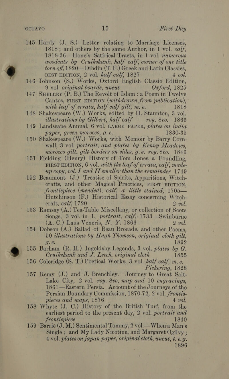 146 153 154 155 156 1818; and others by the same Author, in 1 vol. calf, 1818-36—Hone’s Satirical Tracts, in | vol. numerous woodcuts by Cruikshank, half calf, corner of one title torn off, 1820—Dibdin (T. F.) Greek and Latin Classics, BEST EDITION, 2 vol. half calf, 1827 4 vol. Johnson (S.) Works, Oxford English Classic Edition, 9 vol. original boards, uncut Oxford, 1825 SHELLEY (P. B.) The Revolt of Islam : a Poem in Twelve Cantos, FIRST EDITION (withdrawn from publication), with leaf of errata, half calf gilt, m. e. 1818 Shakespeare (W.) Works, edited by H. Staunton, 3 vol. illustrations by Gilbert, half calf roy. 8vo. 1866 Landscape Annual, 6 vol. LARGE PAPER, plates on india paper, green morocco, g. e. 1830-35 Shakespeare (W.) Works, with Memoir by Barry Corn- wall, 3 vol. portrait, and plates by Kenny Meadows, morocco gilt, gilt borders on sides, g.e. roy. 8v0. 1846 Fielding (Henry) History of Tom Jones, a Foundling, FIRST EDITION, 6 vol. with the leaf of errata, calf, made- up copy, vol. I and IT smaller than the remainder 1749 Beaumont (J.) Treatise of Spirits, Apparitions, Witch- crafts, and other Magical Practices, FIRST EDITION, Jrontispiece (mended), calf, a little stained, 1705— Hutchinson (F.) Historical Essay concerning Witch- craft, calf, 1720 ; 2 vol. Ramsay (A.) Tea-Table Miscellany, or collection of Scots Songs, 3 vol. in 1, portrait, calf, 1733—Swinburne (A. C.) Laus Veneris, V. Y. 1866 2 vol. Dobson (A.) Ballad of Beau Brocade, and other Poems, 50 illustrations by Hugh Thomson, original cloth gilt, g. é@. 1892 Barham (R. H.) Ingoldsby Legends, 3 vol. plates by G. Cruikshank and J. Leech, original cloth 1855 Coleridge (S. T.) Poetical Works, 3 vol. half calf, m. e. Pickering, 1828 Remy (J.) and J. Brenchley. Journey to Great Salt- Lake City, 2 vol. roy. 8vo, map and 10 engravings, 1861—Kastern Persia. Account of the Journeys of the Persian Boundary Commission, 1870-72, 2 vol. frontis- pieces and maps, 1876 4 vol. Whyte (J. C.) History of the British Turf, from the earliest period to the present day, 2 vol. portrait and Srontispiece 1840 Barrié (J. M.) Sentimental Tommy, 2 vol.— When a Man’s Single ; and My Lady Nicotine, and Margaret Ogilvy ; 4 vol. plates on japan paper, original cloth, uncut, t. e.g. 1896