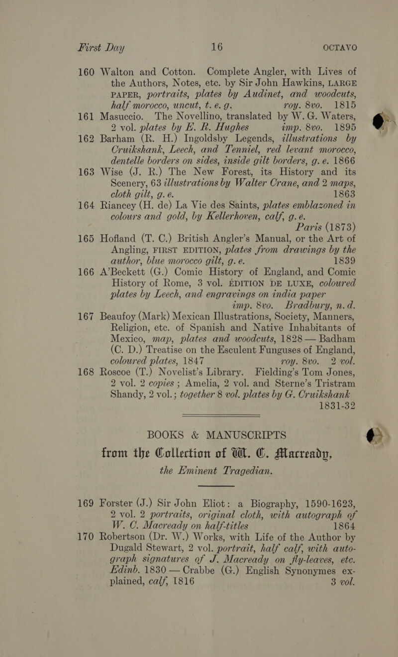 160 Walton and Cotton. Complete Angler, with Lives of the Authors, Notes, ete. by Sir John Hawkins, LARGE PAPER, portraits, plates by Audinet, and woodcuts, half morocco, uncut, t. é. g. roy. 8vo. 1815 161 Masuccio. The Novellino, translated by W.G. Waters, 2 vol. plates by HK. R. Hughes imp. 8vo. 1895 162 Barham (R. H.) Ingoldsby Legends, ¢llustrations by Cruikshank, Leech, and Tenniel, red levant morocco, dentelle borders on sides, inside gilt borders, g. e. 1866 163 Wise (J. R.) The New Forest, its History and _ its Scenery, 63 zllustrations by Walter Crane, and 2 maps, cloth gilt, g. é. 1863 164 Riancey (H. de) La Vie des Saints, plates emblazoned in colours and gold, by Kellerhoven, calf, g.e. Paris (1873) 165 Hofland (T. C.) British Angler’s Manual, or the Art of Angling, FIRST EDITION, plates from drawings by the author, blue morocco gilt, g. é. 1839 166 A’Beckett (G.) Comic History of England, and Comic History of Rome, 3 vol. EDITION DE LUXE, coloured plates by Leech, and engravings on india paper imp. 8vo. Bradbury, n.d. 167 Beaufoy (Mark) Mexican Illustrations, Society, Manners, Religion, etc. of Spanish and Native Inhabitants of Mexico, map, plates and woodcuts, 1828 — Badham (C. D.) Treatise on the Esculent Funguses of England, coloured plates, 1847 roy. 8vo. 2 vol. 168 Roscoe (T.) Novelist’s Library. Fielding’s Tom Jones, 2 vol. 2 copies; Amelia, 2 vol. and Sterne’s Tristram Shandy, 2 vol.; together 8 vol. plates by G. Cruikshank 1831-32 BOOKS &amp; MANUSCRIPTS from the Collection of W. ©. Macready, the Eminent Tragedian.  169 Forster (J.) Sir John Eliot: a Biography, 1590-1623, 2 vol. 2 portraits, original cloth, with autograph of W. C. Macready on half-titles 1864 170 Robertson (Dr. W.) Works, with Life of the Author by Dugald Stewart, 2 vol. portrait, half calf, with auto- graph signatures of J. Macready on fly-leaves, ete. Edinb. 1830 — Crabbe (G.) English Synonymes ex- plained, calf, 1816 3 vol.