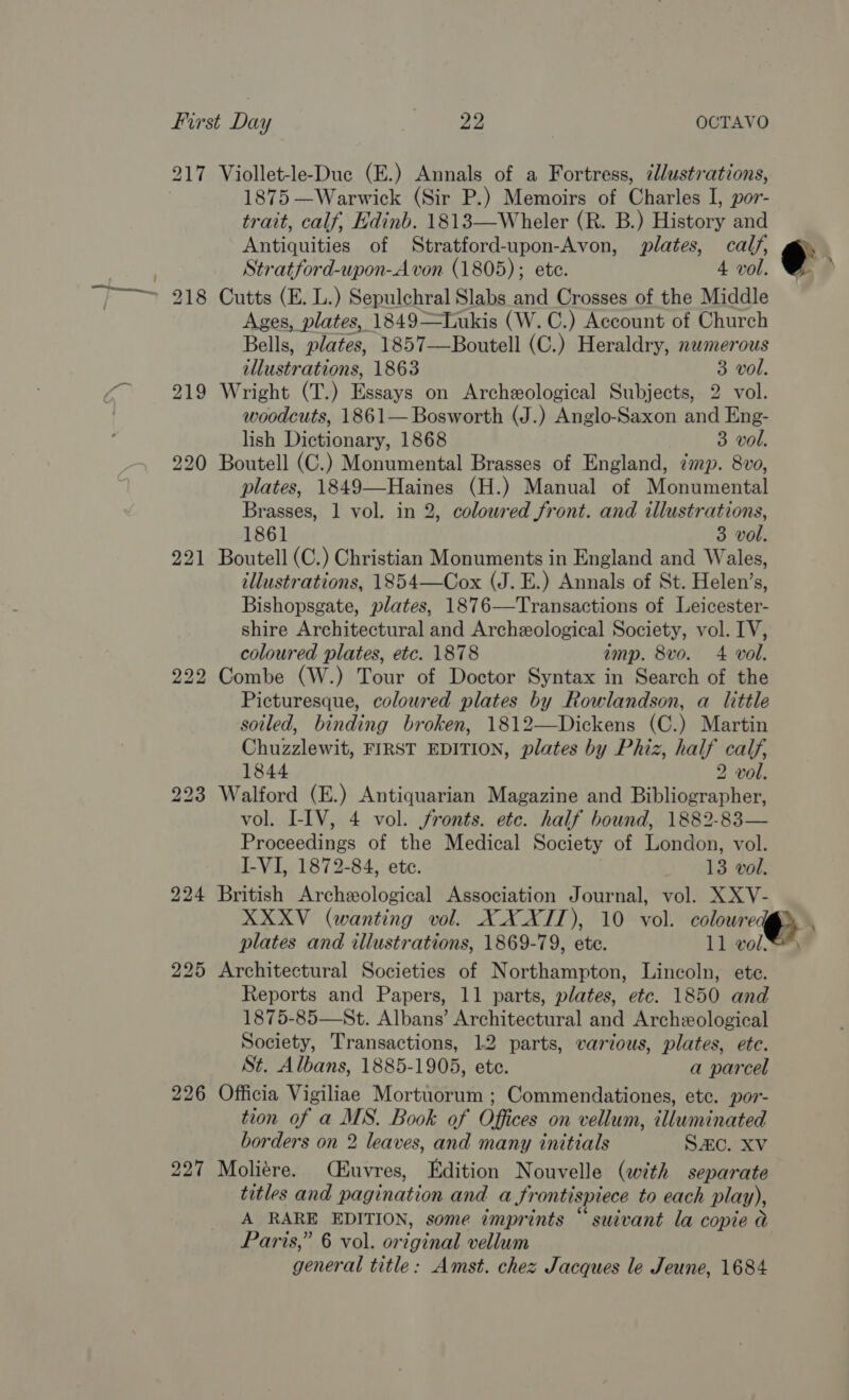 217 Viollet-le-Duc (E.) Annals of a Fortress, ¢llustrations, 1875 —Warwick (Sir P.) Memoirs of Charles I, por- trait, calf, Edinb. 1813—Wheler (R. B.) History and Antiquities of Stratford-upon-Avon, plates, calf, 7 Stratford-upon-A von (1805); ete. 4 vol. 218 Cutts (E. L.) Sepulchral Slabs and Crosses of the Middle Ages, plates, 1849—Tukis (W. C.) Account of Church Bells, plates, 1857—Boutell (C.) Heraldry, numerous illustrations, 1863 3 vol. 219 Wright (T.) Essays on Archeological Subjects, 2 vol. woodcuts, 1861— Bosworth (J.) Anglo-Saxon and Eng- lish Dictionary, 1868 3 vol. 220 Boutell (C.) Monumental Brasses of England, imp. 8vo, plates, 1849—Haines (H.) Manual of Monumental Brasses, 1 vol. in 2, colowred front. and illustrations, 1861 3 vol. 221 Boutell (C.) Christian Monuments in England and Wales, illustrations, 1854—Cox (J. E.) Annals of St. Helen’s, Bishopsgate, plates, 1876—Transactions of Leicester- shire Architectural and Archeological Society, vol. IV, coloured plates, etc. 1878 imp. 8vo. 4 vol. 222 Combe (W.) Tour of Doctor Syntax in Search of the Picturesque, coloured plates by Rowlandson, a little soiled, binding broken, 1812—Dickens (C.) Martin Chuzzlewit, FIRST EDITION, plates by Phiz, half calf, 1844 2 vol. 223 Walford (E.) Antiquarian Magazine and Bibliographer, vol. LIV, 4 vol. fronts. etc. half bound, 1882-83— Proceedings of the Medical Society of London, vol. I-VI, 1872-84, etc. 13 vol. 224 British Archeological Association Journal, vol. XXV- \ 225 Architectural Societies of Northampton, Lincoln, ete. Reports and Papers, 11 parts, plates, etc. 1850 and 1875-85—St. Albans’ Architectural and Archeological Society, Transactions, 12 parts, various, plates, ete. St. Albans, 1885-1905, ete. a parcel 226 Officia Vigiliae Mortuorum ; Commendationes, etc. por- tion of a MS. Book of Offices on vellum, illuminated borders on 2 leaves, and many initials SAC. XV 227 Moliére. CEuvres, Edition Nouvelle (with separate titles and pagination and a frontispiece to each play), A RARE EDITION, some imprints “ suivant la copie @ Paris,” 6 vol. original vellum general title: Amst. chez Jacques le Jeune, 1684