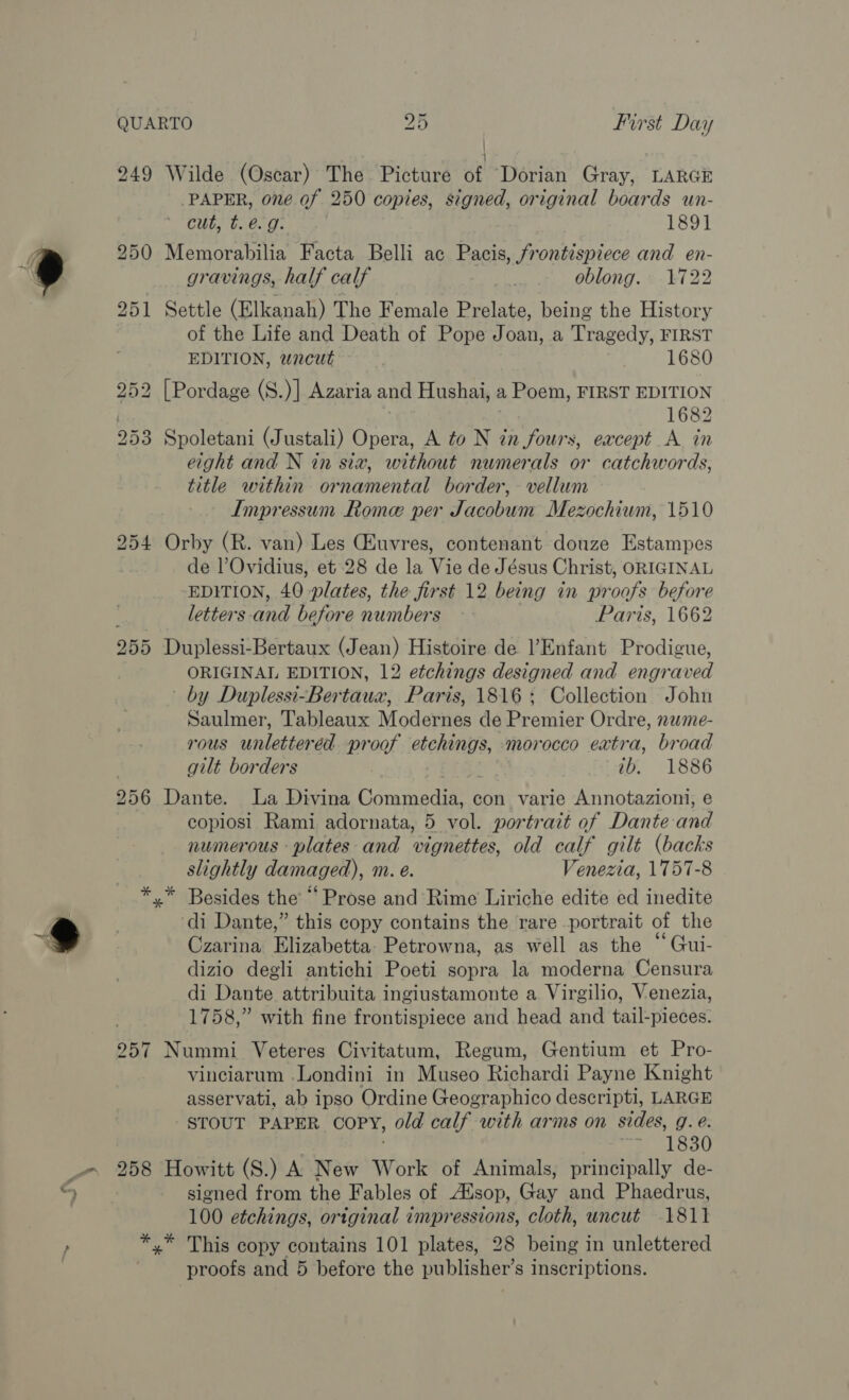 wh PAPER, o7é of 250 copies, signed, original boards un- cut, t. é. g: 1891 gravings, half calf oblong. 1722 of the Life and Death of Pope Joan, a Tragedy, FIRST EDITION, wncut 1680 1682 title within ornamental border, - vellum Impressum Rome per Jacobum Mezochium, 1510 de l’Ovidius, et 28 de la Vie de Jésus Christ, ORIGINAL EDITION, 40 plates, the first 12 being in yn oof before letters -and before numbers Paris, 1662 ORIGINAL EDITION, 12 etchings designed and engr aved by Duplessi-Bertaua, Paris, 1816+; Collection John Saulmer, Tableaux Modernes de Premier Ordre, nwme- rous unlettered proof etchings, morocco eatra, broad gilt borders ib. 1886 copiosi Rami adornata, 5 vol. portrait of Dante and numerous plates and vignettes, old calf gilt (backs slightly damaged), m. e. Venezia, 1757-8 di Dante,” this copy contains the rare portrait of the Czarina Ehratetta, Petrowna, as well as the “Gui- dizio degli antichi Poeti sopra la moderna Censura di Dante attribuita ingiustamonte a Virgilio, Venezia, 1758,” with fine frontispiece and head and tail-pieces. vinciarum .Londini in Museo Richardi Payne Knight asservati, ab ipso Ordine Geographico descripti, LARGE STOUT PAPER COPY, old calf with arms on sides, g. e. 1s 1830 t- signed from the Fables of Alsop, Gay and Phaedrus, 100 etchings, original impressions, cloth, uncut 1811 proofs and 5 before the publisher’s inscriptions.