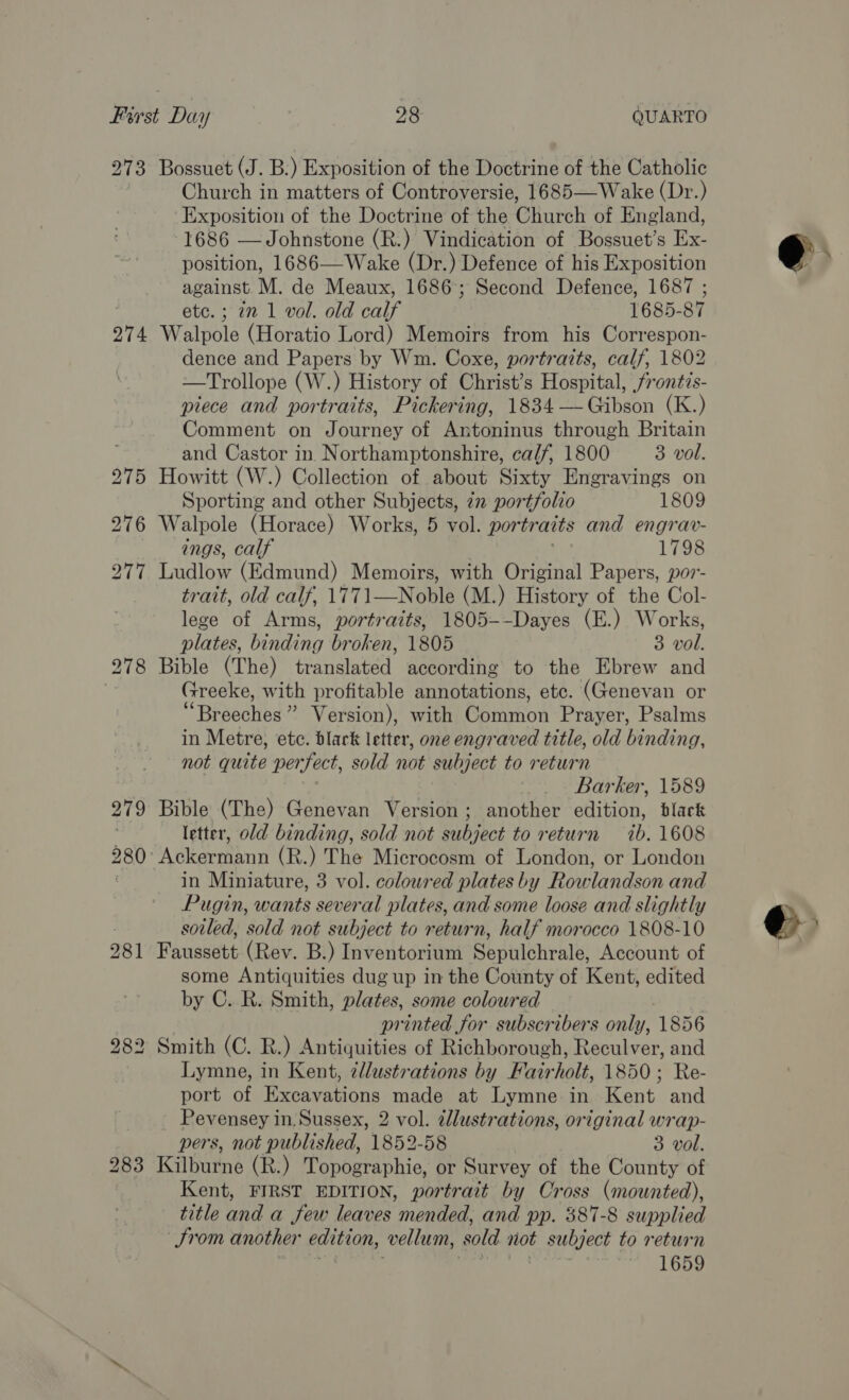 273 274 279 Bossuet (J. B.) Exposition of the Doctrine of the Catholic Church in matters of Controversie, 1685—Wake (Dr.) Exposition of the Doctrine of the Church of England, 1686 —Johnstone (R.) Vindication of Bossuet’s bes position, 1686—Wake (Dr.) Defence of his Exposition against. M. de Meaux, 1686; Second Defence, 1687 ; etc.; 7m 1 vol. old calf 1685-87 Walpole (Horatio Lord) Memoirs from his Correspon- dence and Papers by Wm. Coxe, portraits, calf, 1802 —Trollope (W.) History of Christ’s Hospital, frontis- piece and portraits, Pickering, 1834 —-Gibson (K.) Comment on Journey of Antoninus through Britain and Castor in Northamptonshire, calf, 1800 3 vol. Howitt (W.) Collection of about Sixty Engravings on Sporting and other Subjects, 72 portfolio 1809 Walpole (Horace) Works, 5 vol. portraits and engrav- ings, calf 1798 Ludlow (Edmund) Memoirs, with Original Papers, por- trait, old calf, 1771—Noble (M.) History of the Col- lege of Arms, portraits, 1805--Dayes (E.) Works, plates, binding broken, 1805 3 vol. Bible (The) translated according to the Ebrew and Greeke, with profitable annotations, etc. (Genevan or “Br Sechios” Version), with Shion Prayer, Psalms in Metre, etc. blark letter, one engraved title, old binding, not quite per Sect, sold not subject to return Barker, 1589 Bible (The) Genevan Version; another edition, black letter, old binding, sold not subject to return ib: 1608 in Miniature, 3 vol. coloured plates by Rowlandson and Pugin, wants several plates, and some loose and slightly soiled, sold not subject to return, half morocco 1808-10 Faussett (Rev. B.) Inventorium Shuulehrals; Account of some Antiquities dug up in the County of Kent, edited by C..R. Smith, plates, some coloured 7 printed for subscribers only, 1856 Smith (C. R.) Antiquities of Richborough, Reculver, and Lymne, in Kent, zllustrations by Fairholt, 1850; Re- port of Excavations made at Lymne in Kent and Pevensey in, Sussex, 2 vol. ¢llustrations, original wrap- pers, not published, 1852-58 3 vol. Kilburne (R.) Topographie, or Survey of the County of Kent, FIRST EDITION, portrait by Cross (mounted), title nd a few leanves mended, and pp. 387-8 supplied Srom another edition, vellum, sold not a to return 1659