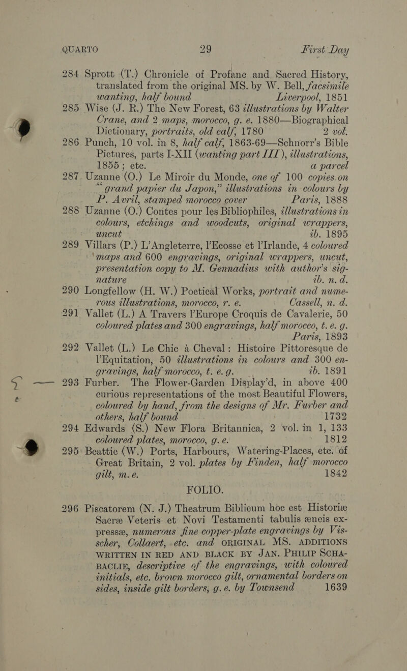 ~~ y 293 294 295 Sprott (T.) Chronicle of Profane and. Sacred History, translated from the original MS. by W. Bell, facsimile wanting, half bound Liver -pool, 1851 Wise (J. R.) The New Forest, 63 tllustrations by Walter Crane, and 2 maps, morocco, g. é. 1880—Biographical Dictionary, portraits, old calf, 1780 2 vol. Punch, 10 vol. in 8, half calf, 1863-69—Schnorr’s Bible Pictures, parts I-XII (wanting part IIT), illustrations, 1855 ; ete. a par cel “grand papier du Japon,” illusty ‘ations in colours by P. Avril, stamped morocco cover Paris, 1888 Uzanne (0.) Contes pour les Bibliophiles, 2//ustrations in colours, etchings and woodcuts, original wrappers, uncut ab. 1895 Villars (P.) L’ Angleterre, l’Ecosse et l’Irlande, 4 coloured ‘maps and 600 engravings, original wrappers, uncut, presentation copy to M. Gennadius with author’s sig- nature ib. n. d. Longfellow (H. W.) Poetical Works, portrait and nume- rous tllustrations, morocco, 1. é. Cassell, n. d. Vallet (L.) A Travers l’Europe Croquis de Cavalerie, 50 coloured plates and 300 ray half morocco, t. é. g. Paris, 1893 Vallet (L.) Le Chic 4 Cheval: Histoire Pistdrdsque de Equitation, 50 dlustrations in colours and 300 en- gravings, half morocco, t.@g. 1b, 1891 Furber. The Flower-Garden Display’d, in above 400 curious representations of the most Beautiful Flowers, coloured by hand, from the designs of Mr. Furber and others, half bound 1732 Edwards (S.) New Flora Britannica, , vol. in 1, 133 coloured plates, morocco, g. é. 1812 Beattie (W.) Ports, Harbours, Watering-Places, ete. of Great Britain, 2 vol. plates by Finden, half morocco gilt, m. e. 1842 FOLIO. Piscatorem (N. J.) Theatrum Biblicum hoc est Historiz Sacre Veteris et Novi Testamenti tabulis eneis ex- presse, numerous fine copper-plate engravings by Vis- scher, Collaert, etc. and ORIGINAL MS. ADDITIONS WRITTEN IN RED AND BLACK BY JAN. PHILIP SCHA- BACLIE, desoriptive of the engravings, with coloured initials, etc. brown morocco gilt, ornamental borders on sides, inside gilt borders, g.e. by Townsend 1639