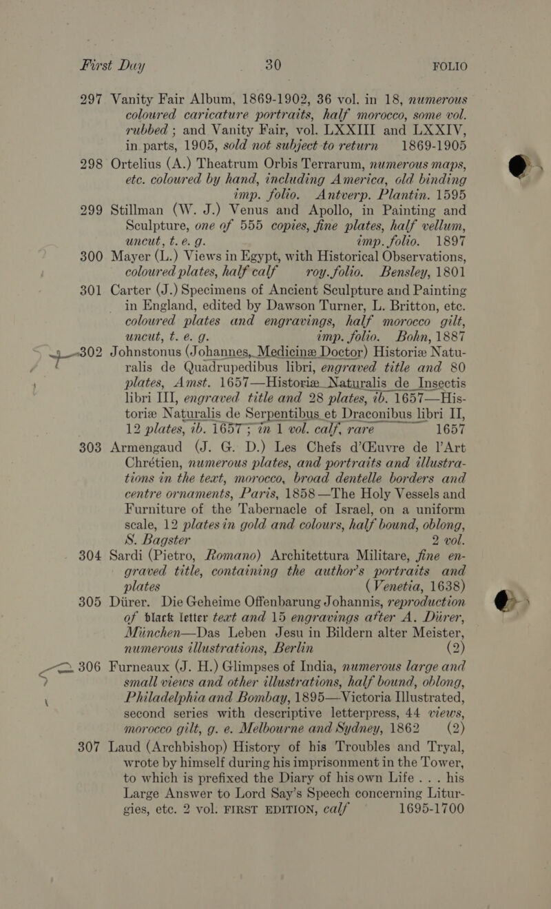 303 304 307 coloured caricature portraits, half morocco, some vol. rubbed ; and Vanity Fair, vol. LX XIII and LXXIV, in. parts, 1905, sold not subject -to return 1869-1905 Ortelius (A.) Theatrum Orbis Terrarum, numerous maps, etc. coloured by hand, including America, old binding imp. folio. Antverp. Plantin. 1595 Stillman (W. J.) Venus and Apollo, in Painting and Sculpture, one of 555 copies, fine plates, half vellum, uncut, t. é. g. imp. folio. 1897 Mayer (L.) Views in Egypt, with Historical Observations, coloured plates, half calf roy.folio. Bensley, 1801 Carter (J.) Specimens of Ancient Sculpture and Painting in England, edited by Dawson Turner, L. Britton, etc. coloured plates and engravings, half morocco gilt, uncut, t. é@. g. imp. folio. Bohn, 1887 Johnstonus (Johannes, Medicine Doctor) Historie Natu- ralis de Quadrupedibus libri, engraved title and 80 plates, Amst. 1657—Historim Naturalis de Insectis libri III, engraved title and 28 plates, ib. 1657—His- tori Naturalis de Serpentibus et Draconibus libri I], Se 12 plates, ib. 16573 in 1 vol. calf, rare 1657 Armengaud (J. G. D.) Les Chefs d’(Euvre de l’Art Chrétien, nwmerous plates, and portraits and illustra- tions in the text, morocco, broad dentelle borders and centre ornaments, Paris, 1858—The Holy Vessels and Furniture of the Tabernacle of Israel, on a uniform scale, 12 platesin gold and colours, half bound, oblong, S. Bagster 2 vol. Sardi (Pietro, Romano) Architettura Militare, jfine en- graved title, containing the author's portraits and plates ( Venetia, 1638) Diirer. Die Geheime Offenbarung Johannis, reproduction of dlack letter text and 15 engravings atter A. Durer, Miinchen—Das Leben Jesu in Bildern alter Meister, numerous illustrations, Berlin (2) Furneaux (J. H.) Glimpses of India, nwmerous large and small views and other illustrations, half bound, oblong, Philadelphia and Bombay, 1895—Victoria Illustrated, second series with descriptive letterpress, 44 wes, morocco gilt, g. e. Melbourne and Sydney, 1862 (2) Laud (Archbishop) History of his Troubles and Tryal, wrote by himself during his imprisonment in the Tower, to which is prefixed the Diary of hisown Life... his Large Answer to Lord Say’s Speech concerning Litur-