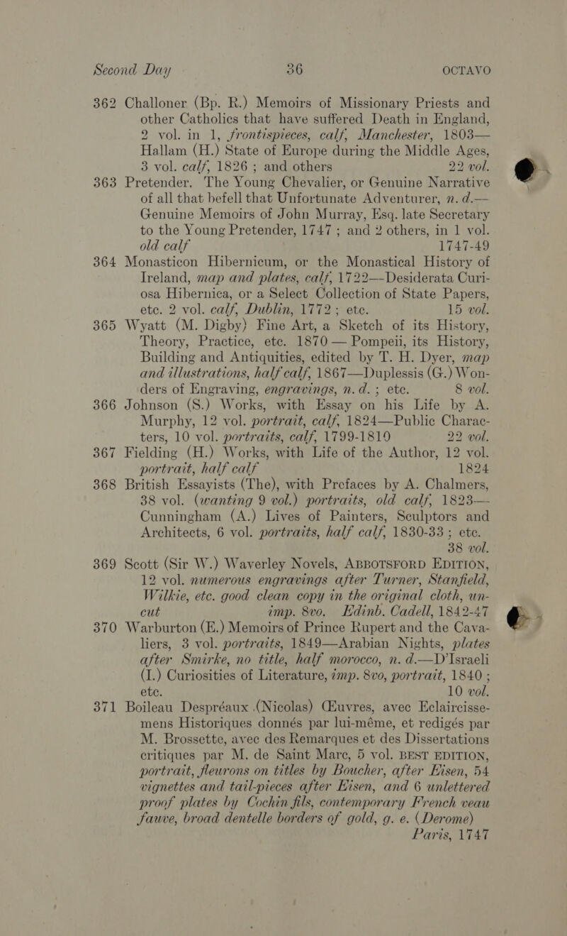 362 363 364 365 366 367 368 369 370 371 Challoner (Bp. R.) Memoirs of Missionary Priests and other Catholics that have suffered Death in England, 2 vol. in 1, frontispieces, calf, Manchester, 1803— Hallam (H.) State of Europe during the Middle Ages, 3 vol. calf, 1826 ; and others 22 vol. Pretender. The Young Chevalier, or Genuine Narrative of all that befell that Unfortunate Adventurer, 2. d.— Genuine Memoirs of John Murray, Esq. late Secretary to the Young Pretender, 1747 ; and 2 others, in 1 vol. old calf 1747-49 Monasticon Hibernicum, or the Monastical History of Ireland, map and plates, calf, 1722—Desiderata Curi- osa Hibernica, or a Select Collection of State Papers, etc. 2 vol. calf, Dublin, 1772; ete. 15 vol. Wyatt (M. Digby) Fine Art, a Sketch of its History, Theory, Practice, ete. 1870 — Pompeii, its History, Building and Antiquities, edited by T. H. Dyer, map and illustrations, half calf, 1867—Duplessis (G.) Won- ders of Engraving, engravings, n.d. ; ete. 8 vol. Johnson (S.) Works, with Essay on his Life by A. Murphy, 12 vol. portrait, calf, 1824—Public Charac- ters, 10 vol. portraits, calf, 1799-1819 22 vol. Fielding (H.) Works, with Life of the Author, 12 vol. portrait, half calf 1824 British Essayists (The), with Prefaces by A. Chalmers, 38 vol. (wanting 9 vol.) portraits, old calf, 1823— Cunningham (A.) Lives of Painters, Sculptors and Architects, 6 vol. portraits, half calf, 1830-33 ; ete. 38 vol. Scott (Sir W.) Waverley Novels, ABBOTSFORD EDITION, 12 vol. numerous engravings after Turner, Stanfield, Wilkie, etc. good clean copy in the original cloth, un- cut imp. 8vo. Hdinb. Cadell, 1842-47 Warburton (E.) Memoirs of Prince Rupert and the Cava- liers, 3 vol. portraits, 1849—Arabian Nights, plates after Smirke, no title, half morocco, n. d.—D’Israeli (I.) Curiosities of Literature, 7mp. 8vo, portrait, 1840 ; ete. 10 vol. Boileau Despréaux .(Nicolas) CEuvres, avec Eclaircisse- mens Historiques donnés par lui-méme, et redigés par M. Brossette, avec des Remarques et des Dissertations critiques par M. de Saint Mare, 5 vol. BEST EDITION, portrait, fleurons on titles by Boucher, after Hisen, 54 vignettes and tail-pieces after Eisen, and 6 unlettered proof plates by Cochin fils, contemporary French veau Sauve, broad dentelle borders of gold, g. e. (Derome) Paris, V747