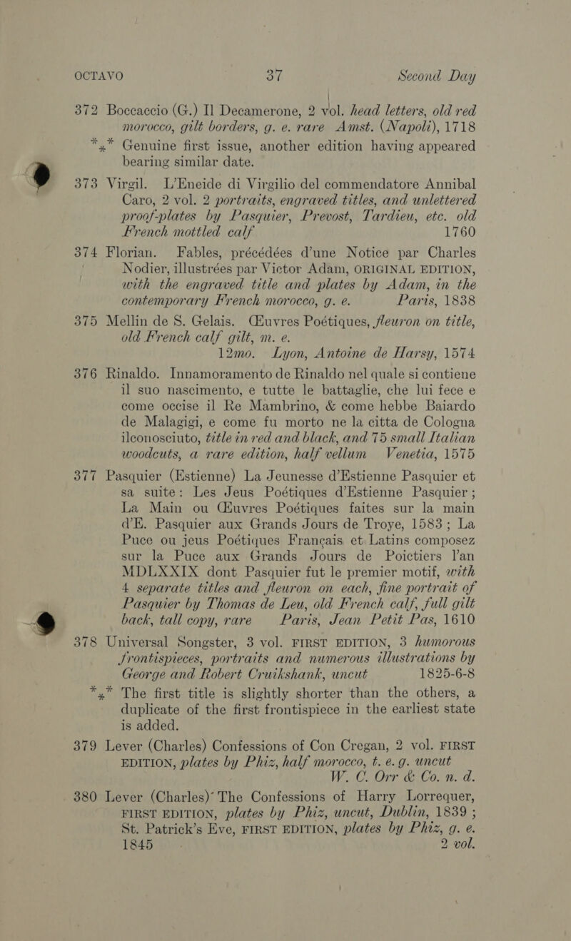 i 372 Boceaccio (G.) Il Decamerone, 2 vol. head letters, old red morocco, gilt borders, g. e. rare Amst. (Napoli), 1718 *,* Genuine first issue, another edition having appeared bearing similar date. 373 Virgil. L’Eneide di Virgilio del commendatore Annibal Caro, 2 vol. 2 portraits, engraved titles, and unlettered proof-plates by Pasquier, Prevost, Tardieu, etc. old French mottled calf 1760 374 Florian. Fables, précédées d’une Notice par Charles Nodier, illustrées par Victor Adam, ORIGINAL EDITION, with the engraved title and plates by Adam, in the contemporary French morocco, g. é. Paris, 1838 375 Mellin de 8. Gelais. Ciuvres Poétiques, feuron on title, old French calf gilt, m. e. 12mo. Lyon, Antoine de Harsy, 1574 376 Rinaldo. Innamoramento de Rinaldo nel quale si contiene il suo nascimento, e tutte le battaglie, che lui fece e come occise il Re Mambrino, &amp; come hebbe Baiardo de Malagigi, e come fu morto ne la citta de Cologna ileonosciuto, ttle in red and black, and 75 small Italian woodcuts, a rare edition, half vellum Venetia, 1575 377 Pasquier (Estienne) La Jeunesse d’Estienne Pasquier et sa suite: Les Jeus Poétiques d’Estienne Pasquier ; La Main ou CEuvres Poétiques faites sur la main dE. Pasquier aux Grands Jours de Troye, 1583; La Puce ou jeus Poétiques Francais et Latins composez sur la Puce aux Grands Jours de Poictiers l’an MDLXXIX dont Pasquier fut le premier motif, wth 4 separate titles and fleuron on each, fine portrait of Pasquier by Thomas de Leu, old French calf, full gilt back, tall copy, rare Paris, Jean Petit Pas, 1610 378 Universal Songster, 3 vol. FIRST EDITION, 3 humorous Jrontispieces, portraits and numerous illustrations by George and Robert Cruikshank, uncut 1825-6-8 *,” The first title is slightly shorter than the others, a duplicate of the first frontispiece in the earliest state is added. 379 Lever (Charles) Confessions of Con Cregan, 2 vol. FIRST EDITION, plates by Phiz, half morocco, t. e.g. uncut W. C. Orr &amp; Co. n. d. 380 Lever (Charles) The Confessions of Harry Lorrequer, FIRST EDITION, plates by Phiz, uncut, Dublin, 1839 ; St. Patrick’s Eve, FIRST EDITION, plates by Phiz, g. e.