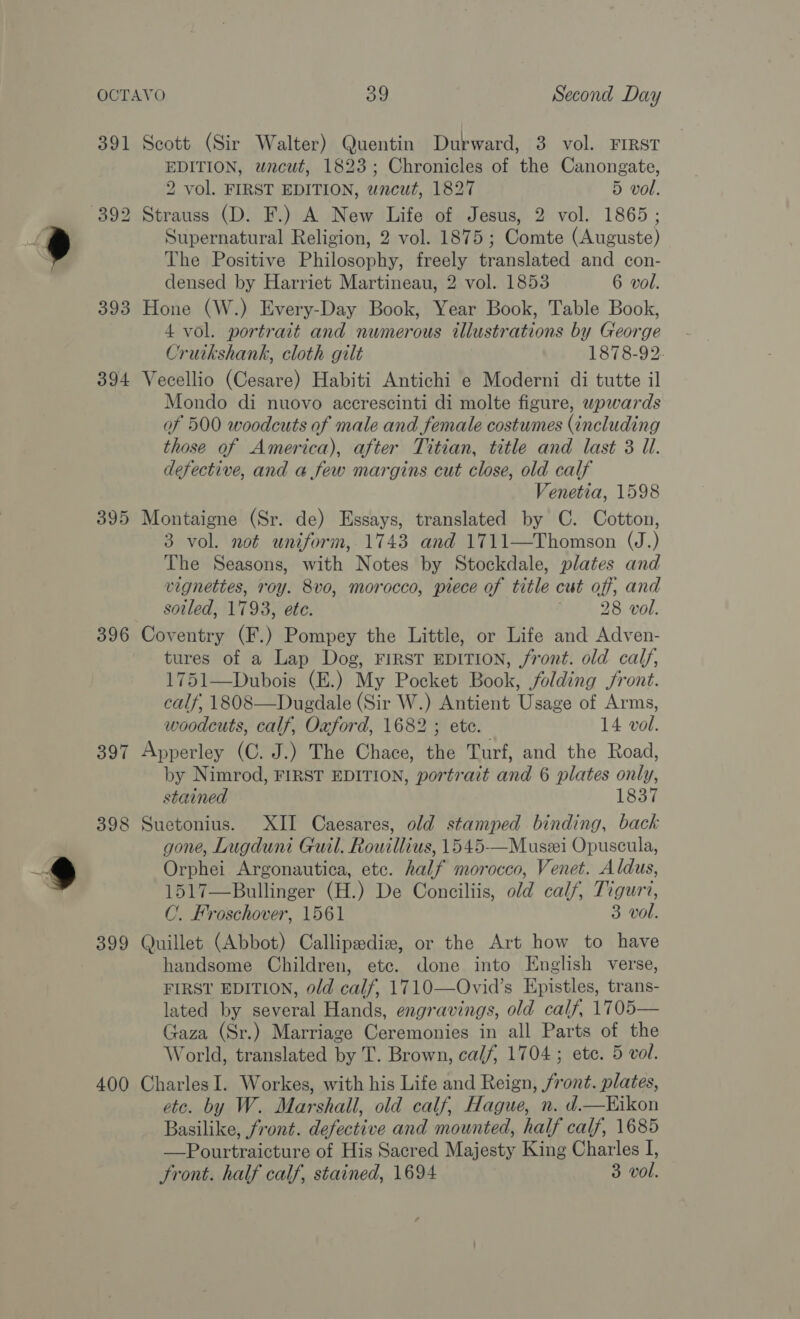 391 Scott (Sir Walter) Quentin Durward, 3 vol. FIRST EDITION, wacut, 1823; Chronicles of the Canongate, 2 vol. FIRST EDITION, uncut, 1827 5 vol. Supernatural Religion, 2 vol. 1875 ; Comte (Auguste) The Positive Philosophy, freely translated and con- densed by Harriet Martineau, 2 vol. 1853 6 vol. 393 Hone (W.) Every-Day Book, Year Book, Table Book, 4 vol. portrait and numerous illustrations by George Cruikshank, cloth gilt 1878-92. 394 Vecellio (Cesare) Habiti Antichi e Moderni di tutte il Mondo di nuovo accrescinti di molte figure, wpwards of 500 woodcuts of male and female costumes (including those of America), after Titian, title and last 3 Ul. defective, and a few margins cut close, old calf Venetia, 1598 395 Montaigne (Sr. de) Essays, translated by C. Cotton, 3 vol. not uniform, 1743 and 1711—Thomson (J.) The Seasons, with Notes by Stockdale, plates and vignettes, roy. 8vo, morocco, piece of title cut off; and soiled, 1793, ete. , 28 vol. 396 Coventry (F.) Pompey the Little, or Life and Adven- tures of a Lap Dog, FIRST EDITION, /front. old calf, 1751—Dubois (E.) My Pocket Book, folding front. calf, 1808—Dugdale (Sir W.) Antient Usage of Arms, woodcuts, calf, Oaford, 1682 ; ete. 14 vol. 397 Apperley (C. J.) The Chace, the Turf, and the Road, by Nimrod, FIRST EDITION, portrait and 6 plates only, stained 1837 398 Suetonius. XII Caesares, old stamped binding, back gone, Lugduni Guil. Rowillius, 1545—Muszi Opuscula, Orphei Argonautica, etc. half morocco, Venet. Aldus, 1517—Bullinger (H.) De Conciliis, old calf, Tiguri, C. Froschover, 1561 3 vol. 399 Quillet (Abbot) Callipediz, or the Art how to have handsome Children, etc. done into English verse, FIRST EDITION, old calf, 1710—Ovid’s Epistles, trans- lated by several Hands, engravings, old calf, 1705— Gaza (Sr.) Marriage Ceremonies in all Parts of the World, translated by T. Brown, calf, 1704; ete. 5 vol. 400 CharlesI. Workes, with his Life and Reign, front. plates, etc. by W. Marshall, old calf, Hague, n. d—Hikon Basilike, front. defective and mounted, half calf, 1685 —Pourtraicture of His Sacred Majesty King Charles I,