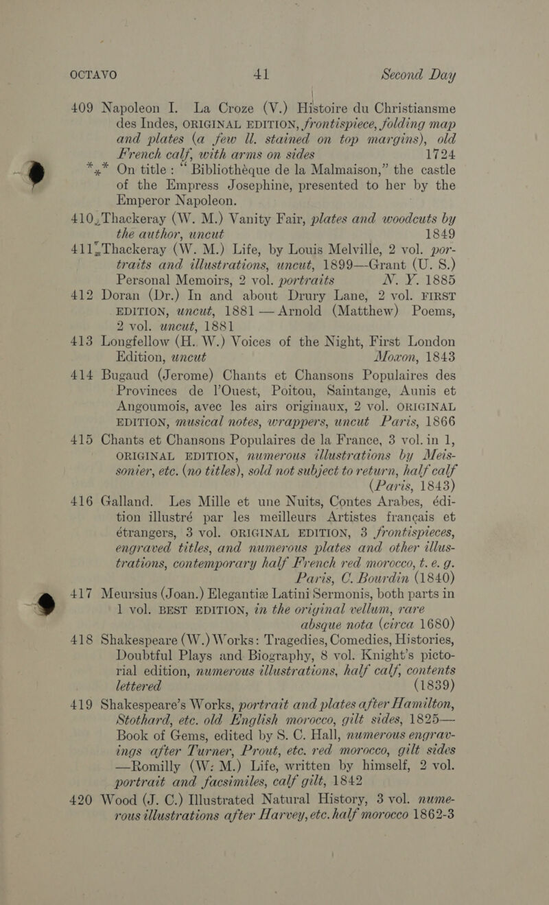 409 * 410 414 415 416 417 418 419 420 i Napoleon I. La Croze (V.) Histoire du Christiansme des Indes, ORIGINAL EDITION, frontispiece, folding map and plates (a few Ul. stained on top margins), old French calf, with arms on sides 1724 of the Empress Josephine, presented to her ‘by the Emperor Napoleon. the author, uncut 1849 Thackeray (W. M.) Life, by Louis Melville, 2 vol. por- traits and illustrations, uncut, 1899—Grant (U. S.) Personal Memoirs, 2 vol. portraits WVU ZI885 EDITION, uncut, 1881 — Arnold (Matthew) Poems, 2 vol. uncut, 1881 Longfellow (H.. W.) Voices of the Night, First London Edition, wncut Moxon, 1843 Bugaud (Jerome) Chants et Chansons Populaires des Provinces de l]’Ouest, Poitou, Saintange, Aunis et Angoumois, avec les airs originaux, 2 vol. ORIGINAL EDITION, musical notes, wrappers, uncut Paris, 1866 Chants et Chansons Populaires de la France, 3 vol. in 1, ORIGINAL EDITION, numerous illustrations by Meis- sonier, etc. (no titles), sold not subject to return, half calf (Paris, 1843) Galland. Les Mille et une Nuits, Contes Arabes, édi- tion illustré par les meilleurs Artistes francais et étrangers, 3 vol. ORIGINAL EDITION, 3 ,frontispveces, engraved titles, and numerous plates and other cllus- trations, contemporary half French red morocco, t. e. g. Paris, C. Bourdin (1840) Meursius (Joan.) Elegantiz Latini Sermonis, both parts in 1 vol. BEST EDITION, 77 the oriyinal vellum, rare absque nota (circa 1680) Shakespeare (W.) Works: Tragedies, Comedies, Histories, Doubtful Plays and Bidvianhy: 8 vol. Knight’s picts: rial edition, nwmerous illustrations, half calf, contents lettered (1839) Shakespeare’s Works, portrazt and plates after Hamilton, Stothard, etc. old English morocco, gilt sides, 1825— Book of Gems, edited by 8S. C. Hall, nwmerous engrav- ings after Turner, Prout, etc. red morocco, gilt sides —Romilly (W: M.) Life, written by himself, 2 vol. portrait and facsimiles, calf gilt, 1842 Wood (J. C.) Illustrated Natural History, 3 vol. nwme- rous illustrations after Harvey, etc. half morocco 1862-3