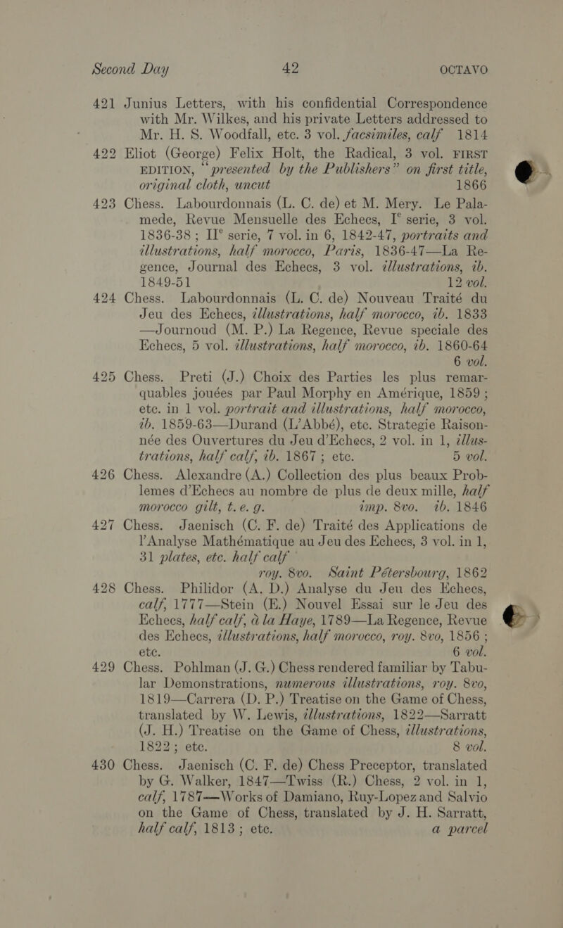 421 425 430 with Mr. Wilkes, and his private Letters addressed to Mr. H. S. Woodfall, etc. 3 vol. facsimiles, calf 1814 EDITION, © presented by the Publishers” on first title, original cloth, uncut 1866 mede, Revue Mensuelle des Echees, I° serie, 3 vol. 1836-38 ; II° serie, 7 vol. in 6, 1842-47, portraits and illustrations, half morocco, Paris, 1836-47—La Re- gence, Journal des Echecs, 3 vol. cllustrations, ib. 1849-51 12 vol. Jeu des Kchecs, zllustrations, half morocco, ib. 1833 —Journoud (M. P.) La Regence, Revue speciale des Kchees, 5 vol. allustrations, half morocco, 1b. 1860-64 6 vol. quables jouées par Paul Morphy en Amérique, 1859 ; ete. in 1 vol. portrait and illustrations, half morocco, tb, 1859-63—Durand (L’ Abbé), etc. Strategie Raison- née des Ouvertures du Jeu d’Echecs, 2 vol. in 1, 2dlas- trations, half calf, 1b. 1867 ; ete. 5 vol. lemes d’Echees au nombre de plus de deux mille, half morocco gilt, t.eé. g. amp. 8vo. wb. 1846 Analyse Mathématique au Jeu des Echecs, 3 vol. in 1, 31 plates, etc. half calf roy. 8vo. Saint Pétersbourg, 1862 calf, 1777—Stein (E.) Nouvel Essai sur le Jeu des Echees, half calf, a la Haye, 1789—La Regence, Revue des Echees, ¢dlustr'ations, half morocco, roy. 8vo, 1856 ; 6 vol. lar Demonstrations, numerous illustrations, roy. 8vo, 1819—Carrera (D. P.) Treatise on the Game of Chess, translated by W. Lewis, ¢ldustrations, 1822—Sarratt (J. H.) Treatise on the Game of Chess, éllustrations, 1822; ete. 8 vol. by G. Walker, 1847—Twiss (R.) Chess, 2 vol. in 1, calf, \1787——Works of Damiano, Ruy-Lopez and Salvio on the Game of Chess, translated by J. H. Sarratt, half calf, 1813; ete. a parcel