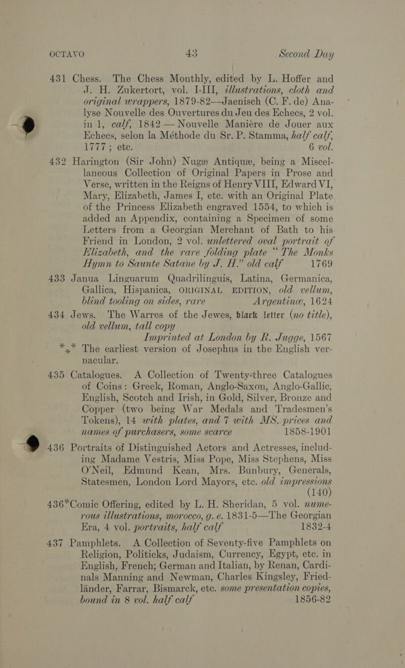 9 J. H. Zukertort, vol. I-III, illustrations, cloth and original wrappers, 1879-82-—Jaenisch (C. F. de) Ana- lyse Nouvelle des Ouvertures du Jeu des Echecs, 2 vol. in 1, calf, 1842 — Nouvelle Maniére de Jouer aux Echeces, selon la Méthode du Sr. P. Stamma, half calf, 1777; ete. 6 vol. laneous Collection of Original Papers in Prose and Verse, written in the Reigns of Henry VIII, Edward VI, Mary, Elizabeth, James I, ete. with an Original Plate of the Princess Elizabeth engraved 1554, to which is added an Appendix, containing a Specimen of some Letters from a Georgian Merchant of Bath to his Friend in London, 2 vol. wnalettered oval portrait of Elizabeth, and the rare folding plate “The Monks Hymn to Saunte Satane by J. H.” old calf 1769 Gallica, Hispanica, ORIGINAL EDITION, old vellum, blind tooling on sides, rare Argentine, 1624 old vellum, tall copy Imprinted at London by R. Jugge, 1567 nacular. of Coins: Greek, Roman, Anglo-Saxon, Anglo-Gallic, English, Scotch and Irish, in Gold, Silver, Bronze and Copper (two being War Medals and Tradesmen’s Tokens), 14 with plates, and 7 with MS. prices and names of purchasers, some scarce 1858-1901 ing Madame Vestris, Miss Pope, Miss Stephens, Miss O'Neil, Edmund Kean, Mrs. Bunbury, Generals, Statesmen, London Lord Mayors, etc. old impressions (140) rous illustrations, morocco, g. é. 1831-5—The Georgian Era, 4 vol. portraits, half calf 1832-4 Religion, Politicks, Judaism, Currency, Egypt, etc. in English, French; German and Italian, by Renan, Cardi- nals Manning and Newman, Charles Kingsley, Fried- linder, Farrar, Bismarck, etc. some presentation copies,