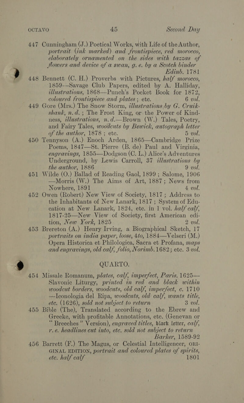 447 448 449 450 453 454 455 456 Cunningham (J.) Poetical Works, with Life of the Author, portrait (ink marked) and frontispiece, red morocco, elaborately ornamented on the sides with tazzas of lowers and device of a swan, g.e. by a Scotch binder Edinb, 1781 Bennett (C. H.) Proverbs with Pictures, half morocco, 1859-—Savage Club Papers, edited by A. Halliday, illustrations, 1868—Punch’s Pocket Book for 1872, coloured frontispiece and plates ; ete. 6 vol. Gore (Mrs.) The Snow Storm, dlustrations by G. Cruik- shank, n.d.; The Frost King, or the Power of Kind- ness, @lustrations, n.d.—Brown (W.) Tales, Poetry, and Fairy Tales, woodcuts by Bewick, autograph letter of the author, 1878 ; ete. 5 vol. Tennyson (A.) Enoch Arden, 1865—Cambridge Prize Poems, 1847—St. Pierre (B. de) Paul and Virginia, engravings, 1855—Dodgson (C. L.) Alice’s Adventures Underground, by Lewis Carroll, 37 dllustrations by the author, 1886 9 vol. Wilde (O.) Ballad of Reading Gaol, 1899; Salome, 1906 —Morris (W.) The Aims of Art, 1887; News from Nowhere, 1891 4 vol. Owen (Robert) New View of Society, 1817; Address to the Inhabitants of New Lanark, 1817 ; System of Edu- cation at New Lanark, 1824, ete. in 1 vol. half calf, 1817-25—New View of Society, first American edi- tion, New York, 1825 2 vol. Brereton (A.) Henry Irving, a Biographical Sketch, 17 portraits on india paper, loose, 4t0, 1884—Velseri (M.) Opera Historica et Philologica, Sacra et Profana, maps and engravings, old calf, folio, Norimb. 1682; ete. 3 vol. QUARTO. Missale Romanum, plates, calf, imperfect, Paris. 1625— Slavonic Liturgy, printed in red and black within woodcut borders, woodcuts, old calf, imperfect, c. 1710 —ITIconologia del Ripa, woodcuts, old calf, wants title, etc. (1626), sold not subject to return 3 vol. Bible (The), Translated according to the Ebrew and Greeke, with profitable Annotations, etc. (Genevan or ‘“ Breeches” Version), engraved titles, black letter, calf, r.é. headlines cut into, etc. sold not subject to return Barker, 1589-92 Barrett (F.) The Magus, or Celestial Intelligencer, ORI- GINAL EDITION, portrait and coloured plates of spirits, etc. half calf 1801