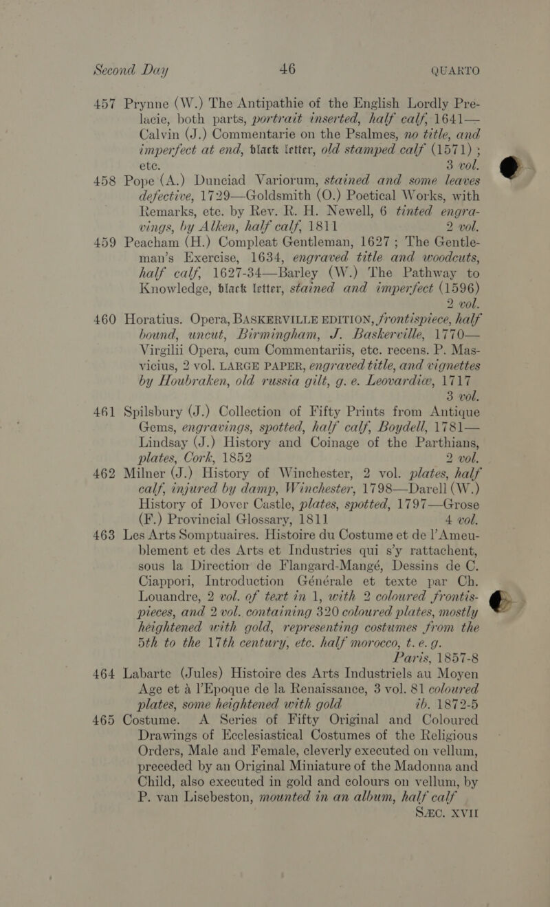 457 Prynne (W.) The Antipathie of the English Lordly Pre- lacie, both parts, portrait inserted, half calf, 1641— Calvin (J.) Commentarie on the Psalmes, no title, and imperfect at end, black letter, old stamped calf (1571) ; ete. 3 vol. 458 Pope (A.) Dunciad Variorum, stained and some leaves defective, 1729—Goldsmith (O.) Poetical Works, with Remarks, ete. by Rev. R. H. Newell, 6 tinted engra- vings, by Alken, half calf, 1811 2 vol. 459 Peacham (H.) Compleat Gentleman, 1627 ; The Gentle- man’s Exercise, 1634, engraved title and woodcuts, half calf, 1627-34—Barley (W.) The Pathway to Knowledge, black letter, stained and imperfect (1596) 2 vol. 460 Horatius. Opera, BASKERVILLE EDITION, /rontispiece, half bound, uncut, Birmingham, J. Baskerville, 1770— Virgilii Opera, cum Commentariis, etc. recens. P. Mas- vicius, 2 vol. LARGE PAPER, engraved title, and vignettes by Houbraken, old russia gilt, g. e. Leovardic, 1717 3 vol. 461 Spilsbury (J.) Collection of Fifty Prints from Antique yems, engravings, spotted, half calf, Boydell, 1781— Lindsay (J.) History and Coinage of the Parthians, plates, Cork, 1852 2 vol. 462 Milner (J.) History of Winchester, 2 vol. plates, half calf, injured by damp, Winchester, 1798—Darell (W.) History of Dover Castle, plates, spotted, 1797—Grose (F.) Provincial Glossary, 1811 4 vol. 463 Les Arts Somptuaires. Histoire du Costume et de |’Ameu- blement et des Arts et Industries qui s’y rattachent, sous la Direction de Flangard-Mangé, Dessins de C. Ciappori, Introduction Générale et texte par Ch. Louandre, 2 vol. of tert in 1, with 2 coloured frontis- pieces, and 2 vol. containing 320 coloured plates, mostly heightened with gold, representing costumes from the 5th to the 17th century, etc. half morocco, t. e.g. Paris, 1857-8 464 Labarte (Jules) Histoire des Arts Industriels au Moyen Age et a l’ Epoque de la Renaissance, 3 vol. 81 coloured plates, some heightened with gold 1b, 1872-5 465 Costume. &lt;A Series of Fifty Original and Coloured Drawings of Ecclesiastical Costumes of the Religious Orders, Male and Female, cleverly executed on vellum, preceded by an Original Miniature of the Madonna and Child, also executed in gold and colours on vellum, by P. van Lisebeston, mounted in an album, half calf S20. XVII