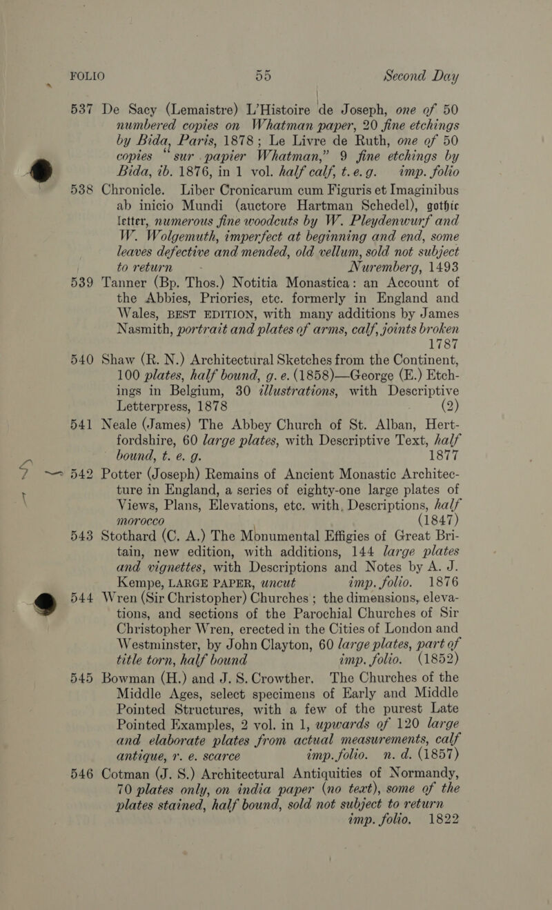 537 De Sacy (Lemaistre) L’Histoire de Joseph, one of 50 numbered copies on Whatman paper, 20 fine etchings by Bida, Paris, 1878; Le Livre de Ruth, one of 50 copies “sur .papier Whatman,” 9 fine etchings by Bida, ib. 1876, in 1 vol. half calf, t.e.g. imp. folio 538 Chronicle. Liber Cronicarum cum Figuris et Imaginibus ab inicio Mundi (auctore Hartman Schedel), gothic letter, numerous fine woodcuts by W. Pleydenwurf and W. Wolgemuth, imperfect at beginning and end, some leaves defective and mended, old vellum, sold not subject to return Nuremberg, 1493 539 Tanner (Bp. Thos.) Notitia Monastica: an Account of the Abbies, Priories, etc. formerly in England and Wales, BEST EDITION, with many additions by James Nasmith, portrait and plates of arms, calf, joints broken 1787 540 Shaw (R. N.) Architectural Sketches from the Continent, 100 plates, half bound, g. e. (1858)—George (E.) Etch- ings in Belgium, 30 ¢lustrations, with Descriptive Letterpress, 1878 . 2) 541 Neale (James) The Abbey Church of St. Alban, Hert- fordshire, 60 large plates, with Descriptive Text, half bound, t. é g. 1877 542 Potter (Joseph) Remains of Ancient Monastic Architec- ture in England, a series of eighty-one large plates of Views, Plans, Elevations, etc. with, Descriptions, half morocco (1847) 543 Stothard (C, A.) The Mbnumental Effigies of Great Bri- tain, new edition, with additions, 144 large plates and vignettes, with Descriptions and Notes by A. J. Kempe, LARGE PAPER, wncut imp. folio. 1876 544 Wren (Sir Christopher) Churches ; the dimensions, eleva- tions, and sections of the Parochial Churches of Sir Christopher Wren, erected in the Cities of London and Westminster, by John Clayton, 60 large plates, part of title torn, half bound imp. folio. (1852) 545 Bowman (H.) and J. 8S. Crowther. The Churches of the Middle Ages, select specimens of Early and Middle Pointed Structures, with a few of the purest Late Pointed Examples, 2 vol. in 1, upwards of 120 large and elaborate plates from actual measurements, calf antique, 1. é. scarce imp. folio. n. d. (1857) 546 Cotman (J. 8.) Architectural Antiquities of Normandy, 70 plates only, on india paper (no text), some of the plates stained, half bound, sold not subject to return imp. folio, 1822 a}