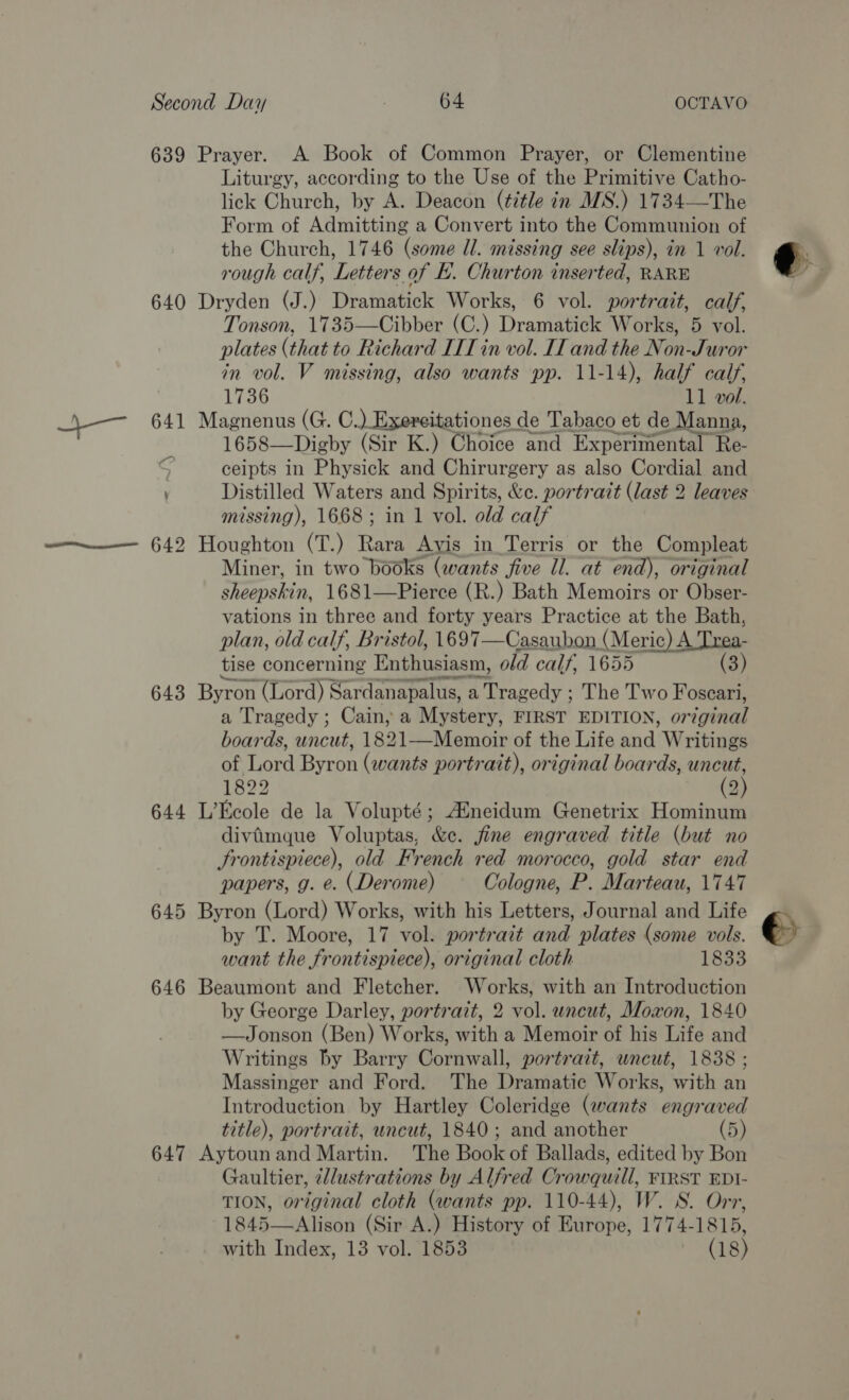 639 640 643 644 645 646 647 Prayer. A Book of Common Prayer, or Clementine Liturgy, according to the Use of the Primitive Catho- lick Church, by A. Deacon (¢7tle in MS.) 1734—The Form of Admitting a Convert into the Communion of the Church, 1746 (some Il. missing see slips), in 1 vol. rough calf, Letters of . Churton inserted, RARE Dryden (J.) Dramatick Works, 6 vol. portrait, calf, Tonson, 1735—Cibber (C.) Dramatick Works, 5 voll. plates (that to Richard IIT in vol. IT and the Non-Juror in vol. V missing, also wants pp. 11-14), half calf, 1736 11 vol. Magnenus (G. C.) Exereitationes de Tabaco et de Manna, 1658—Digby (Sir K.) Choice and Experimental Re- ceipts in Physick and Chirurgery as also Cordial and Distilled Waters and Spirits, &amp;c. portratt (last 2 leaves missing), 1668; in 1 vol. old calf Houghton (T.) Rara Avis in Terris or the Compleat Miner, in two books (wants jiwe ll. at end), original sheepski in, 1681—Pierce (R.) Bath Memoirs or Obser- vations in three and forty years Practice at the Bath, plan, old calf, Bristol, 1697—Casaubon, (erie) A Tae tise concerning Entbtciasin, old calf, 1655 deals ere Byron (Lord) Sardanapalus, a Tragedy ; The Two Foscari, a Tragedy ; Cain, a Mystery, FIRST EDITION, original  of Lord Byron (wants portrait), original boards, uncut, 1822 (2) L’Ecole de la Volupté; Aineidum Genetrix Hominum divimque Voluptas, &amp;e. fine engraved title (but no Frontispiece), old French red morocco, gold star end papers, g. e. (Derome) Cologne, P. Marteau, 1747 Byron (Lord) Works, with his Letters, Journal and Life by T. Moore, 17 vol. portrait and plates (some vols. want the frontispiece), original cloth 1833 Beaumont and Fletcher. Works, with an Introduction by George Darley, portrait, 2 vol. wncut, Moxon, 1840 —Jonson (Ben) Works, with a Memoir of his Life and Writings by Barry Cornwall, portrait, uncut, 1838 ; Massinger and Ford. The Dramatic Works, with an Introduction by Hartley Coleridge (wants engraved title), portrait, uncut, 1840; and another (5) Aytoun and Martin. The Book of Ballads, edited by Bon Gaultier, ¢llustrations by Alfred Cr -owquill, FIRST EDI- TION, original cloth (wants pp. 110-44), W. S. Orr, 1845—Alison (Sir A.) History of Europe, 1774-1815,