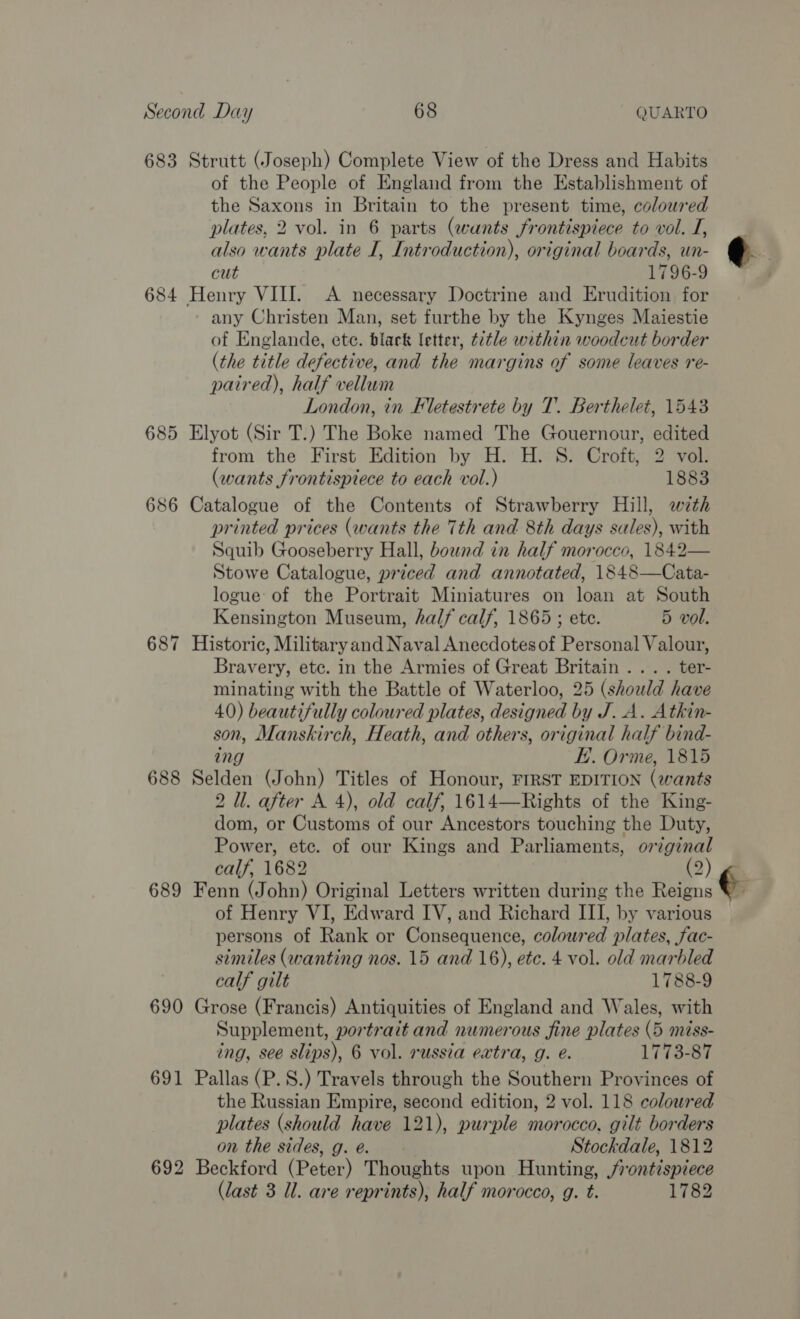 683 Strutt (Joseph) Complete View of the Dress and Habits of the People of England from the Establishment of the Saxons in Britain to the present time, coloured plates, 2 vol. in 6 parts (wants frontispiece to vol. I, also wants plate I, Introduction), original boards, un- cut 1796-9 684 Henry VIII. A necessary Doctrine and Erudition for any Christen Man, set furthe by the Kynges Maiestie of Englande, ete. black letter, title within woodcut border (the title defective, and the margins of some leaves re- paired), half vellum London, in Fletestrete by T. Berthelet, 1543 685 Elyot (Sir T.) The Boke named The Gouernour, edited from the First Edition by H. H. S. Croft, 2 vol. (wants frontispiece to each vol.) 1883 686 Catalogue of the Contents of Strawberry Hill, with printed prices (wants the 7th and 8th days sales), with Squib Gooseberry Hall, bound in half morocco, 1842— Stowe Catalogue, priced and annotated, 1848—Cata- logue of the Portrait Miniatures on loan at South Kensington Museum, half calf, 1865 ; ete. 5 vol. 687 Historic, Military and Naval Anecdotesof Personal Valour, Bravery, etc. in the Armies of Great Britain... . ter- minating with the Battle of Waterloo, 25 (should have 40) beautifully coloured plates, designed by J..A. Atkin- son, Manskirch, Heath, and others, original half bind- ing KE. Orme, 1815 688 Selden (John) Titles of Honour, FIRST EDITION (wants 2 Il. after A 4), old calf, 1614—Rights of the King- dom, or Customs of our Ancestors touching the Duty, Power, etc. of our Kings and Parliaments, original calf, 1682 (2) 689 Fenn (John) Original Letters written during the Reigns of Henry VI, Edward IV, and Richard III, by various persons of Rank or Consequence, coloured plates, fac- similes (wanting nos. 15 and 16), etc. 4 vol. old marbled calf gilt 1788-9 690 Grose (Francis) Antiquities of England and Wales, with Supplement, portrait and numerous fine plates (5 miss- ing, see slips), 6 vol. russia extra, g. @. 1773-87 691 Pallas (P.S.) Travels through the Southern Provinces of the Russian Empire, second edition, 2 vol. 118 coloured plates (should have 121), purple morocco, gilt borders on the sides, g. eé. Stockdale, 1812 692 Beckford (Peter) Thoughts upon Hunting, frontispiece (last 3 Ul. are reprints), half morocco, g. t. 1782 €