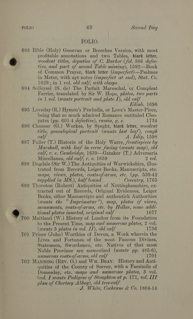 694 695 698 699 FOLIO. profitable annotations and two Tables, black letter, woodcut titles, deputies of C. Barker (fol. 386 defec- tive, and part of second Table missing), 1592—Book of Common Prayer, black letter (¢mperfect)—Psalmes in Meter, with apt notes (émperfect at end), Stat. Co. 1629; in 1 vol. old calf, with clasps Solleysel (S. de) The Parfait Mareschal, or Compleat Farrier, translated by Sir W. Hope, plates, two parts in 1 vol. (wants portrait and plate I), old calf ; Edinb. 1696 Loveday (R.) Hymen’s Preeludia, or Love’s Master-Piece, being that so much admired Romance entituled Cleo- patra (pp. 601-4 defective), russia, g. e. 1734 Chaucer (G.) Workes, by Speght, black letter, woodcut title, genealogical portrait (wants last leaf), rough calf A. Islip, 1598 Fuller (T.) Historie of the Holy Warre, frontispiece by Marshall, with leaf in verse facing (wants map), old calf, r. e. Cambridge, 1639—Gataker (T.) Adversaria Miscellanea, old calf, +. e. 1659 2 vol. Dugdale (Sir W.) The Antiquities of Warwickshire, illus- trated from Records, Leiger Books, Manuscripts, ete. maps, views, plates, coats-of-arms, etc. (pp. 539-42 supplied in MS.), half bound _ Coventry, 1765 Thoroton (Robert) Antiquities of Nottinghamshire, ex- tracted out of Records, Original Evidences, Leiger Books, other Manuscripts and authentick Authorities (wants the “Imprimatur”), map, plates of views, monuments, coats-of-arms, etc. by Hollar, some addt- tional plates inserted, original calf 1677 Maitland (W.) History of London from its Foundation to the Present Time, map and numerous plates, 2 vol. (wants 3 plates in vol. I1), old calf 1756 Prince (John) Worthies of Devon, a Work wherein the Lives and Fortunes of the most Famous Divines, Statesmen, Swordsmen, etc. Natives of that most Noble Province are memorized (wants pp. 485-6), numerous coats-of-arms, old calf 1701 MANNING (Rev. O.) and Wm. Bray. History and Anti- quities of the County of Surrey, with a Facsimile of Domesday, etc. maps and numerous plates, 3 vol. (vol. I wants Pedigree of Stoughton at p. 171, vol. ITT plan of Chertsey Abbey), old tree-calf J. White, Cochrane &amp; Co. 1804-14