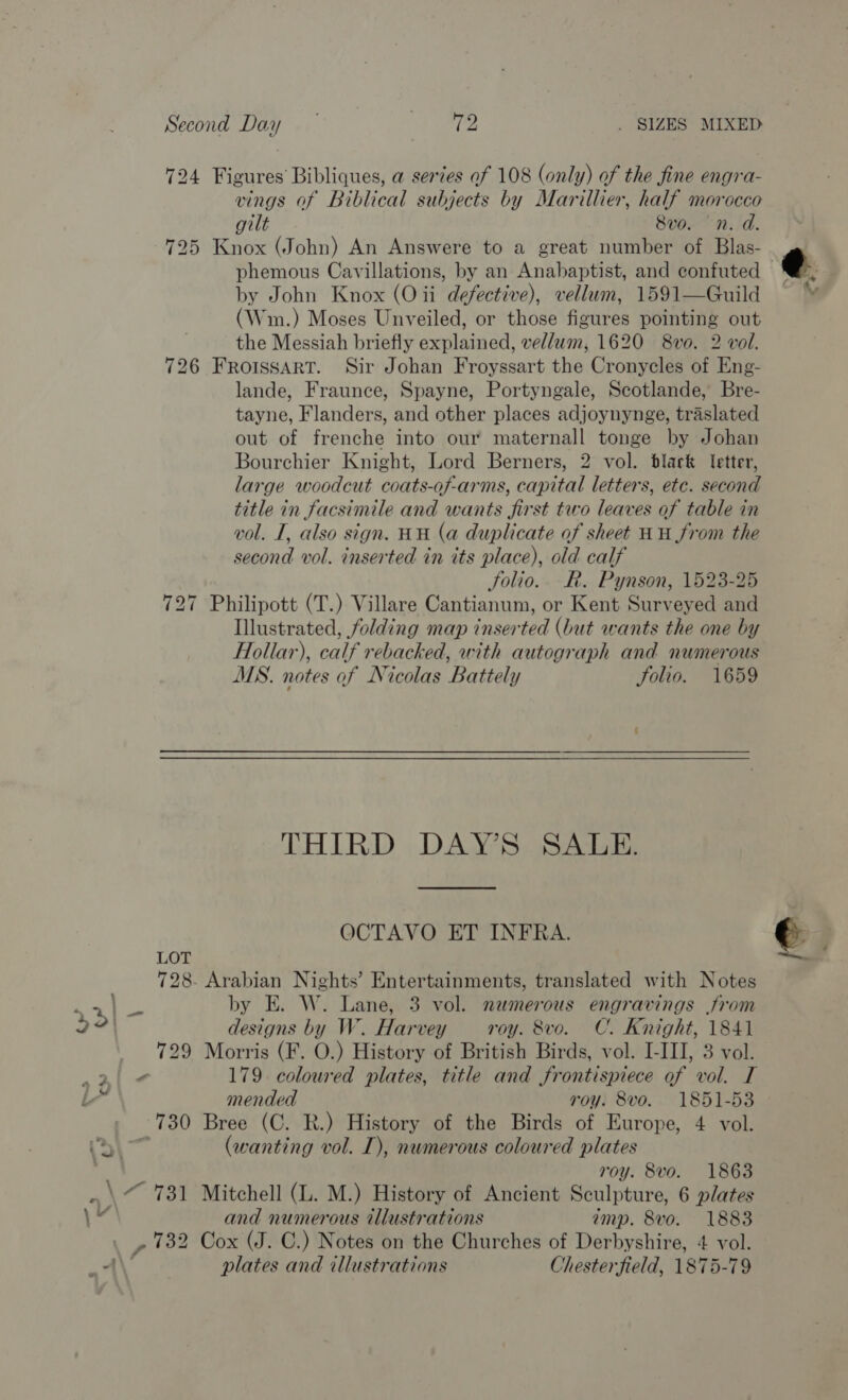 Second Day ie aes _ SIZES MIXED 724 Figures’ Bibliques, a series of 108 (only) of the fine engra- vings of Biblical subjects by Marillier, half morocco gilt 8vo. ‘n.d. 725 Knox (John) An Answere to a great number of Blas- phemous Cavillations, by an Anabaptist, and confuted — by John Knox (Oii defective), vellum, 1591—Guild (Win.) Moses Unveiled, or those figures pointing out the Messiah briefly explained, vellum, 1620 8vo. 2 vol. 726 FrRoIssart. Sir Johan Froyssart the Cronycles of Eng- lande, Fraunce, Spayne, Portyngale, Scotlande, Bre- tayne, Flanders, and other places adjoynynge, traslated out of frenche into our maternall tonge by Johan Bourchier Knight, Lord Berners, 2 vol. blark letter, large woodcut coats-of-arms, capital letters, ete. second title in facsimile and wants first two leaves of table in vol. I, also sign. HH (a duplicate of sheet Hu from the second vol. inserted in its place), old calf Solio. R. Pynson, 1523-25 727 Philipott (T.) Villare Cantianum, or Kent Surveyed and Illustrated, folding map inserted (but wants the one by Hollar), calf rebacked, with autograph and numerous MS. notes of Nicolas Battely Folio. 1659 THIRD , DAW S43eegne OCTAVO ET INFRA. LOT 728. Arabian Nights’ Entertainments, translated with Notes ey aes by E. W. Lane, 3 vol. namerous engravings from ¥2| designs by W. Harvey roy. 8vo. C. Knight, 1841 _ 729 Morris (F. O.) History of British Birds, vol. I-III, 3 vol. 21 - 179 coloured plates, title and frontispiece of vol. I L~ mended roy. 8vo. 1851-53 730 Bree (C. R.) History of the Birds of Europe, 4 vol. 15 (wanting vol. I), numerous coloured plates roy. 8vo. 18638 \! a and numerous illustrations imp. 8vo. 1883 p 132 Cox (J. C.) Notes on the Churches of Derbyshire, 4 vol. 4 plates and illustrations Chesterfield, 1875-79 \®