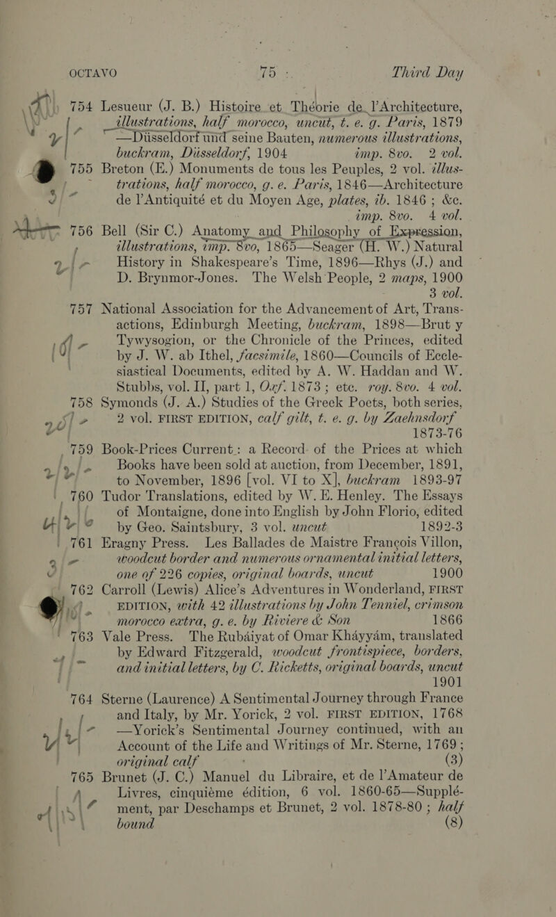 ye fe a | 765 A A) Ss of rs | Lit } 3 PO, 3 Third Day Lesueur (J. B.) Histoire et Thébrie de. LArchitsoture, illustrations, half morocco, uncut, t. e. g. Paris, 1879 —Djiisseldorfund seine Bante numerous illustrations, buckram, Dusseldorf, 1904 ump. 8vo: 2 wol. Breton (E.) Monuments de tous les Peuples, 2 vol. ddus- trations, half morocco, g. e. Paris, 1846—Architecture de l Antiquité et du Moyen Age, plates, ib. 1846 ; &amp;e. imp. 8vo. 4 vol. Bell (Sir C.) Ce and Philosophy of Expression, illustrations, imp. 8vo, 1865—Seager (H. W.) Natural History in Se eenenro'e Time, 1896—Rhys (J.) and D. Brynmor-Jones. The W elsh People, 2 maps, 1900 3 vol. National Association for the Advancement ai Art, Trans- actions, Edinburgh Meeting, buckram, 1898—Brut y Tywysogion, or the Chronicle of the Princes, edited by J. W. ab Ithel, facsimile, 1860—Councils of Eccle- siastical Documents, edited by A. W. Haddan and W. Stubbs, vol. II, part 1, Oxf. 1873; ete. roy. 8vo. 4 vol. Symonds (J. A.) Studies of the Greek Poets, both series, 2 vol. FIRST EDITION, calf gilt, t. e. g. by Zaehnsdorf 1873-76 Book-Prices Current.: a Record: of the Prices at which Books have been sold at auction, from December, 1891, to November, 1896 [vol. VI to X], buckram 1893-97 Tudor Translations, edited by W. E. Henley. The Essays of Montaigne, done into English by John Florio, edited by Geo. Saintsbury, 3 vol. uncut 1892-3 Eragny Press. Les Ballades de Maistre Francois Villon, woodcut border and numerous ornamental initial letters, one of 226 copies, original boards, uncut 1900 Carroll (Lewis) Alice’s Adventures in Wonderland, FIRST EDITION, with 42 dllustrations by John Tenniel, crimson morocco extra, g.e. by Riviere &amp; Son 1866 Vale Press. The Rubdiyat of Omar Khayyam, translated by Edward Fitzgerald, ewoodcut frontispiece, borders, and initial letters, by C. Ricketts, original boards, uncut 1901 Sterne (Laurence) A Sentimental Journey through France and Italy, by Mr. Yorick, 2 vol. FIRST EDITION, 1768 —Yorick’s Sentimental Journey continued, with an Account of the Life and Writings of Mr. Sterno; 1769 ; original calf (3 Brunet (J. C.) Manual du Libraire, et de l Amateur de Livres, cinquiéme édition, 6 vol. 1860-65—Supple- ment, par Deschamps et Brunet, 2 vol. 1878-80 ; half bound (8)