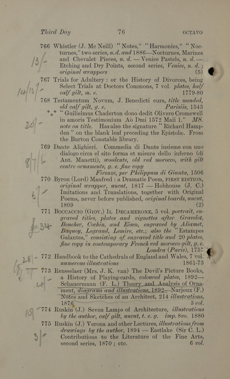 766 Whistler (J. Mc Neill) “Notes,” “Harmonies,” “ Noc- turnes,” two series, n.d. and 1886—Nocturnes, Marines LG &amp; and Chevalet Pieces, 2. d. — Venice Pastels, 2. d. — soy Etching and Dry Points, second series, Venice, n. d. ; original wrappers (5) one Trials for Adultery : or the History of Divorces, being ge Py Wes Select Trials at Doctors Commons, 7 vol. plates, half fOr ini ° calf gilt, m. e. 1779-80 768 Testamentum Novum, J. Benedicti cura, title mended, old calf gilt, g. e. Parisits, 1543 x* “ Guilielmus Chaderton dono dedit Olivero Cromewell yy ar in amoris Testimonium Ao Dmi 1572 Maiil.” JS. it) note on title. Hasalso the signature “ Richard Hamp- den” on the blank leaf preceding the Epistola. From the Burton Constable library. 769 Dante Alighieri. Commedia di Dante insieme con uno dialogo circa el sito forma et misure dello inferno (di wii uy Ant. Manetti), woodcuts, old ved morocco, with gilt centre ornaments, g. @. fine copy Firenze, per Philippum di Giunta, 1506 770 Byron (Lord) Manfred : a Dramatic Poem, FIRST EDITION, , original wrapper, uncut, 1817 ! Heanhanes ay C.) WN } f Imitations and Translations, together with Original S| Poems, never before published, original boards, uncut, 1809 (2) 771 Boccaccro (Gtoy.) In DECAMERONE, 5 vol. portrait, en- r graved titles, plates and vignettes after Gravelot, Fo 2U- Boucher, Cochin, and Eisen, engraved by y Aliamet, 0 Baquoy, Legrand, Lemire, ete.; also the ° “Hatampes Galantes,” consisting of engraved title and 20 plates, Jine copy in contemporary French red morocco gilt, g. e. Londra (Paris), 1757.4 vie Q| . 772 Handbook to the Cathedrals of England and Wales, 7 vol. BE sng numerous tllustrations 1861-73 ™7~ 773 Rensselaer (Mrs. J. K. van) The Devil’s Picture Books, '.. a History of Playing-cards, colowred plates, 1892— Schauermann (F. L.) Theory. and..Analysis of Orna- “ment, diagrams and allustrations, 1892—Narjoux (F.) Notés and Sketches of an Architect, 214 alustrations, 1876, 3 vol. 774 Ruskin (J.) Seven Lamps of Architecture, illustrations by the author, calf gilt, uncut, t. e.g. imp. 8vo. 1880 775 Ruskin (J.) Verona and other Lectures, ¢/lustrations from drawings by the author, 1894 — Eastlake (Sir C. L.) Contributions to the Literature of the Fine Arts, second series, 1870 ; ete. 6 vol. { 117 » |