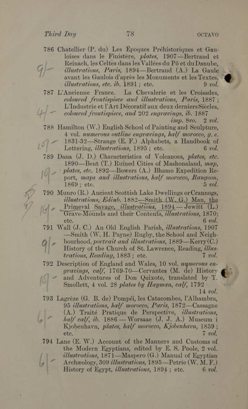 786 Chatellier (P. du) Les Epoques Préhistoriques et Gau- loises dans le Finistere, plates, 1907—Bertrand et oe Reinach, les Celtes dans les Vallées du P6 et du Danube, 4 }- illustrations, Paris, 1894—Bertrand (A.) La Gaule ~ avant les Gaulois d’apres les Monuments et les Textes, illustrations, etc. 1b. 1891; ete. 9 vol. 787 L’Ancienne France. La Chevalerie et les Croisades, coloured frontispiece and illustrations, Paris, 1887 ; L’Industrie et |’ Art Décoratif aux deux derniers Siécles, “coloured frontispiece, and 202 engravings, 1b. 1887 amp. 8vo. 2 vol. 788 Hamilton (W.) English School of Painting and Sculpture, 4 vol. numerous outline engravings, half morocco, g. e. 1831-32—Strange (E. F.) Alphabets, a Handbook of Lettering, 2llustrations, 1895; ete. 6 vol. 789 Dana (J. D.) Characteristics of Volcanoes, plates, ete. 1890—Bent (T.) Ruined Cities of Mashonaland, map, plates, etc. 1892—Bowers (A.) Bhamo Expedition Re- port, maps and illustrations, half morocco, Rangoon, 1869 ;- etc. . 5 vol. 790 Munro (R.) Ancient Scottish Lake Dwellings orCrannogs, illustrations, Edinb. 1882—Smith (W..G.) Man, the (A, Primeval Savage, illustrations, 1894—J ewitt (L.) ~Grave-Mounds and their Contents, 2l/ustrations, 1870; ete. 6 wol. 791 Wall (J. C.) An Old English Parish, @lustrations, 1907 ——Smith (W. H. Payne) Rugby, the School and Neigh- @ » bourhood, portrait and illustrations, 1889—Kerry (C.) History of the Church of St. Lawrence, Reading, 2d/us- trations, Reading, 1883; ete. 7 vol. 792 Description of England and Wales, 10 vol. nymerous en- gravings, calf, 1769-70—Cervantes (M. de) History and Adventures of Don Quixote, translated by T. Smollett, 4 vol. 28 plates by Hayman, calf, 1792 14 vol. 793 Lagréze (G. B. de) Pompéi, les Catacombes, l’Alhambra, 95 illustrations, half morocco, Paris, 1872—Cassagne (A.) Traité Pratique de Perspective, 7l/ustrations, half calf, ib. 1886 —Worsaae (J. J. A.) Museum i Kjobenhavn, plates, half morocco, Kjobenhavn, 1859 ; ete. 7 vol. 794 Lane (E. W.) Account of the Manners and Customs of the Modern Egyptians, edited by E. S. Poole, 2 vol. illustrations, 1871—Maspero (G.) Manual of Egyptian « “© Archeology, 309 zllustrations, 1895—Petrie (W. M. F.) History of Egypt, zllustrations, 1894 ; ete. 6 vol. 