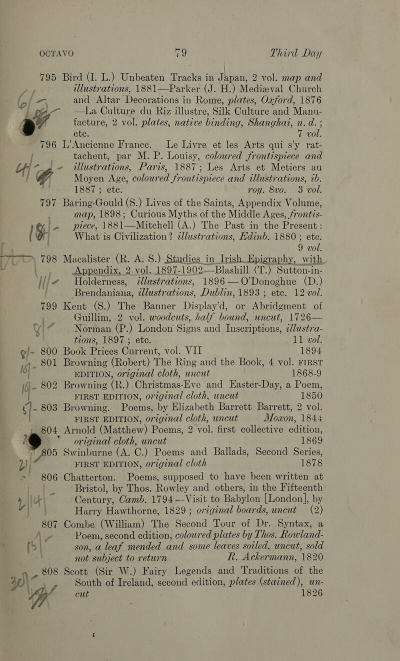 795 Bird (I. L.) Unbeaten Tracks in Japan, 2 vol. map and i illustrations, 1881—Parker (J. H.) Medieval Church f and Altar Decorations in Rome, plates, Oxford, 1876 a La Culture du Riz illustre, Silk Culture and Manu- a” facture, 2 vol. plates, native binding, Shanghai, n. d. ; ete. 7 vol. 796 L’Ancienne France. Le Livre et les Arts qui sy rat- fos tachent, par M. P. Louisy, coloured frontispiece and Lf) -_, ~ illustrations, Paris, 1887; Les Arts et Metiers au f4 Moyen Age, coloured frontispiece and illustrations, ib. ~ ; 1887 ; ete. roy. 8vo. 3 vol. 797 Baring-Gould (S.) Lives of the Saints, Appendix Volume, map, 1898; Curious Myths of the Middle Ages, /rontis- @% |. piece, 1881—Mitchell (A.) The Past in the Present : ( o What is Civilization? zllustrations, Hdinb. 1880 ; ete. 9 vol. &gt; 798 Macalister (R. A: 8.) Studies in Irish Epigraphy, with U* aa Appendix, 2 vol. 1897- 1902——Blashill (T.) Sutton-in- J/i# Holderness, illustrations, 1896 —O’Donoghue (D.) * Brendaniana, illustrations, Dublin, 1893 ; ete. 12 vol. 799 Kent (S.) The Banner Display’d, or Abridgment of ) Guillim, 2 vol. woodcuts, half bound, uncut, 1726—  4 a Norman (P.) London Signs and Inscriptions, ¢lustra- ' tions, 1897 ; ete. 11 vol. g/- 800 Book Prices Current, vol. VII 1894 » . 801 Browning (Robert) The Ring and the Book, 4 vol. FIRST loy~ EDITION, original cloth, uncut 1868-9 I§- 802 Browning (R. ) Eisenia. Eve and Easter-Day, a Poem, FIRST EDITION, original cloth, uncut 1850 in 803 Browning. Poems by Elizabeth Barrett Barrett, 2 vol. FIRST EDITION, original cloth, uncut Moxon, 1844 804 Arnold (Matthew) Poems, 2 vol. first collective edition, ‘original cloth, uncut 1869 a Swinburne (A. C.) Poems and Ballads, Second Series, FIRST EDITION, original cloth 1878 4 806 Chatterton. Poems, supposed to have been written at ) fe Bristol, by Thos. Rowley and others, in the Fifteenth ike ee Camb. 1794 --Visit to Babylon [London], by ve Harry Hawthorne, 1829 ; orzginal boards, uncut (2) 807 Combe (William) The Second Tour of Dr. Syntax, a Ns Poem, second edition, coloured plates by Thos. Rowland- hes ) son, a leaf mended and some leaves soiled, uncut, sold not subject to return R. Ackermann, 1820 808 Scott (Sir W.) Fairy Legends and Traditions of the \\- South of Ireland, second edition, plates (stained), un- iy cut 1826