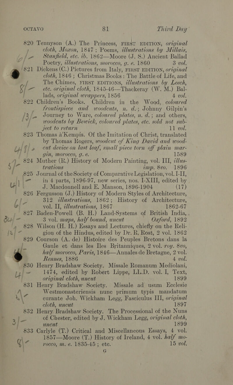 820 Tennyson (A.) The Princess, FIRST EDITION, original } cloth, Moxon, 1847: Poems, tllustrations by Millais, _/. Stanfield, etc. ib. 1862—Moore (J. 8.) Ancient Bailad Poetry, tlustrations, morocco, g. e. 1860 3 vol. . 821 Dickens (C.) Pietures from Italy, FIRST EDITION, original ) ee 1846 ; Christmas Books: The Battle of Life, and 9/ The Chimes, FIRST EDITIONS, @llustrations by Leech, - etc. or iginal cloth, 1845- 46-—Thaeleeray (W. M.) Bal- lads, original wrappers, 1856 4 vol. 822 Children’s Books. Children in the Wood, coloured frontispiece and woodcuts, n. d.; Johuny Gilpin’s /2/. Journey to Ware, coloured plates, n. d.; and others, ed woodcuts by Bewick, coloured plates, etc. sold not sub- ject to return 11 vol. 823 Thomas a’ Kempis. Of the Imitation of Christ, translated by Thomas Rogers, woodcut of King David and wood- iu ©) » cut device on last leaf, small piece torn off plain mar- ~ gin, Morocco, g. é. 1589 ) 824 Muther (R.) History of Modern Painting, vol. III, ¢/us- Fp trations imp. 8vo. 1896 825 Journal of the Society of Compar ative Legislation, vol. I-II, Wie in 4 parts, 1896-97, new series, nos. I-XIII, edited in LA J. Macdonnell and E. Manson, 1896-1904 (17) - 826 Fergusson (J.) History of Modern Styles of Architecture, Py i 312 illustrations, 1862; History of Architecture, (oj * vol. II, allustrations, 1867 1862-67 827 Baden-Powell (B. H.) Land-Systems of British India, Bis! = 3 vol. maps, half bound, uncut Oxford, 1892 » 828 Wilson (H. H.) Essays and Lectures, chiefly on the Reli- fal 7 gion of the Hindus, edited by Dr. R. Rost, 2 vol. 1862 829 Courson (A. de) Histoire des Peuples Bretons dans la ie Gaule et dans les Iles Britanniques, 2 vol. roy. 8vo, half morocco, Paris, 1846—Annales de Bretagne, 2 vol. : Rennes, 1886 4 vol. 830 Henry Bradshaw Society. Missale Romanum Mediolani, tpl~ 1474, edited by Robert Lippe, LL.D. vol. I, Text, or iginal cloth, uncut 1899 831 Henry Bradshaw Society. Midehls ad usum KEcclesie A Westmonasteriensis nune primum typis mandatum 1\7 curante Joh. Wickham Legg, Fasciculus III, orginal : cloth, uncut 1897 832 Henry Bradshaw Society. The Processional of the Nuns He of Chester, edited by J. Wickham Legg, original cloth, 3) uncut 1899 833 Carlyle (T.) Critical and Miscellaneous Essays, 4 vol. | 1857—Moore (T.) History of Ireland, 4 vol. half mo- Y\- rocco, m. é. 1835-45 ; ete. 15 vol. G