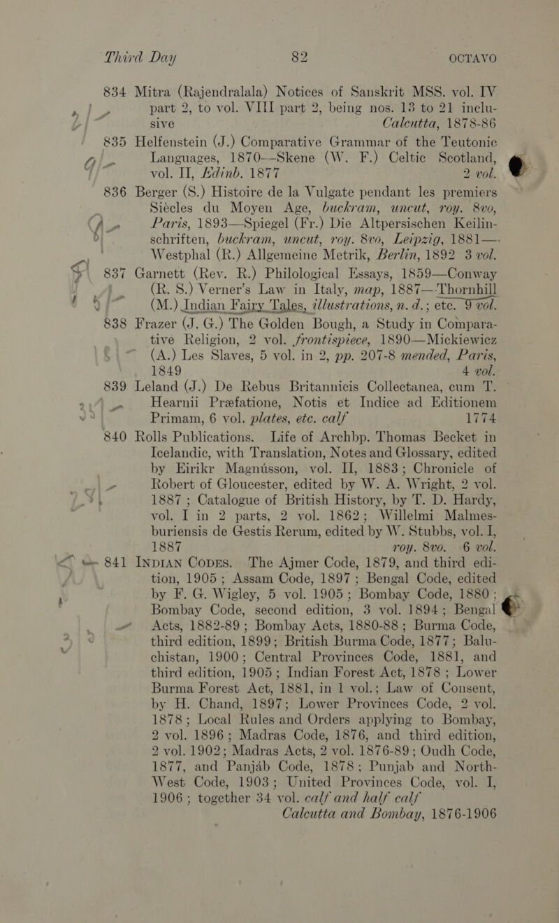 834 Mitra (Rajendralala) Notices of Sanskrit MSS. vol. IV part 2, to vol. VIII part 2, being nos. 13 to 21 inelu- sive Calcutta, 1878-86 835 Helfenstein (J.) Comparative Grammar of the Teutonic Languages, 1870--Skene (W. F.) Celtic Scotland, @ vol. Il, Adinb. 1877 2 vol. 836 Berger (S.) Histoire de la Vulgate pendant les premiers Siécles du Moyen Age, buckram, uncut, roy. 8vo, (Ap Paris, 1893—Spiegel (Fr.) Die Altpersischen Keilin- D) schriften, buckram, uncut, roy. 8vo, Leipzig, 1881—. Westphal (R.) Allgemeine Metrik, Berlin, 1892 3 vol. 837 Garnett (Rev. R.) Philological Essays, 1859—Conway (R. S.) Verner’s Law in Italy, map, 1887—-Thornhill (M.) Indian Fairy Tales, dllustrations, n. d. ; etc. 9 vol. 838 Frazer (J.G.) The Golden Bough, a Study in Compara- tive Religion, 2 vol. frontispiece, 1890—Mickiewicz (A.) Les Slaves, 5 vol. in 2, pp. 207-8 mended, Paris, 1849 4 vol. 839 Leland (J.) De Rebus Britannicis Collectanea, cum T. © Be Hearnii Prefatione, Notis et Indice ad Editionem Primam, 6 vol. plates, etc. calf 1774 840 Rolls Publications. Life of Archbp. Thomas Becket in Icelandic, with Translation, Notes and Glossary, edited by Eirikr Magnusson, vol. II, 1883; Chronicle of , Robert of Gloucester, edited by W. A. Wright, 2 vol. 1887 ; Catalogue of British History, by T. D. Hardy, vol. I in 2 parts, 2 vol. 1862; Willelmi Malmes- buriensis de Gestis Rerum, edited by W. Stubbs, vol. I, 1887 roy. 8vo. 6 vol. tion, 1905; Assam Code, 1897; Bengal Code, edited by F. G. Wigley, 5 vol. 1905; Bombay Code, 1880; ,. Bombay Code, second edition, 3 vol. 1894; Bengal . Acts, 1882-89 ; Bombay Acts, 1880-88 ; Burma Code, . third edition, 1899; British Burma Code, 1877; Balu- chistan, 1900; Central Provinces Code, 1881, and third edition, 1905; Indian Forest Act, 1878 ; Lower Burma Forest Act, 1881, in 1 vol.; Law of Consent, by H. Chand, 1897; Lower Provinces Code, 2 vol. 1878; Local Rules and Orders applying to Bombay, 2 vol. 1896; Madras Code, 1876, and third edition, 2 vol. 1902; Madras Acts, 2 vol. 1876-89; Oudh Code, 1877, and Panjab Code, 1878; Punjab and North- West Code, 1903; United Provinces Code, vol. I, 1906 ; together 34 vol. calf and half calf Calcutta and Bombay, 1876-1906