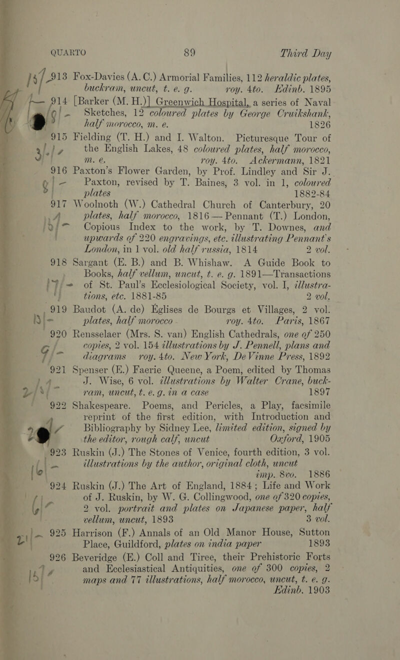 Is/- 913 Fox-Davies (A. C.) Armorial Families, 112 heraldic plates, buckrain, uncut, t. e. g. roy. 4to. Edinb. 1895 _ 914 [Barker (Mt. H.)] Greenwich Hospital, a series of Naval 7 ~ Sketches, 12 colowred plates by George Cruikshank, YAS half morocco, m. eé. 1826 4 915 Fielding (T. H.) and I. Walton. Picturesque Tour of Po» 4)- ly the English Lakes, 48 coloured plates, half morocco,   ‘. m. e. roy. 4to. Ackermann, 1821 i - 916 Paxton’s Flower Garden, by Prof. Lindley and Sir J. i Q | — Paxton, revised by T. Baines, 3 vol. in 1, coloured ie | plates 1882-84 h 917 Woolnoth (W.) Cathedral Church of Canterbury, 20 7 A plates, half morocco, 1816— Pennant (T.) London, P 'Q9°* Copious Index to the work, by T. Downes, and | upwards of 220 engravings, etc. illustrating Pennant's London, in 1 vol. old half russia, 1814 2 vol. . 918 Sargant (E. B.) and B. Whishaw. A Guide Book to Books, half vellum, uncut, t. e. g. 1891—Transactions /Y - of St. Paul’s Ecclesiological Society, vol. I, dlustra- . tions, etc. 1881-85 2 vol. } 919 Baudot (A. de) Eglises de Bourgs et Villages, 2 vol. ‘ Iy\- plates, half morocco - roy. 4to. Paris, 1867 920 Rensselaer (Mrs. S. van) English Cathedrals, one of 250 G copies, 2 vol. 154 tllustrations by J. Pennell, plans and &gt; fg diagrams roy. 4to. New York, DeVinne Press, 1892 921 Spenser (E.) Faerie Queene, a Poem, edited by Thomas y ba” J. Wise, 6 vol. zllustrations by Walter Crane, buck- m 2-/3{~ ram, uncut, t. é.g. in a case 1897 é, ' 929 Shakespeare. Poems, and Pericles, a Play, facsimile iat  reprint of the first edition, with Introduction and : 19 / Bibliography by Sidney Lee, limited edition, signed by © the editor, rough calf, uncut Oxford, 1905 923 Ruskin (J.) The Stones of Venice, fourth edition, 3 vol. i oe illustrations by the author, original cloth, uncut ['o imp. 8v0. 1886 924 Ruskin (J.) The Art of England, 1884; Life and Work . ae of J. Ruskin, by W. G. Collingwood, one 0/320 copies, igi © 2 vol. portrait and plates on Japanese paper, half vellum, wncut, 1893 3 vol. | Ae 925 Harrison (F.) Annals of an Old Manor House, Sutton we Place, Guildford, plates on india paper 1893 926 Beveridge (E.) Coll and Tiree, their Prehistoric Forts ay and Ecclesiastical Antiquities, one ef 300 copies, 2 bf ' maps and 77 illustrations, half morocco, uncut, t. e. g. Edinb. 1903